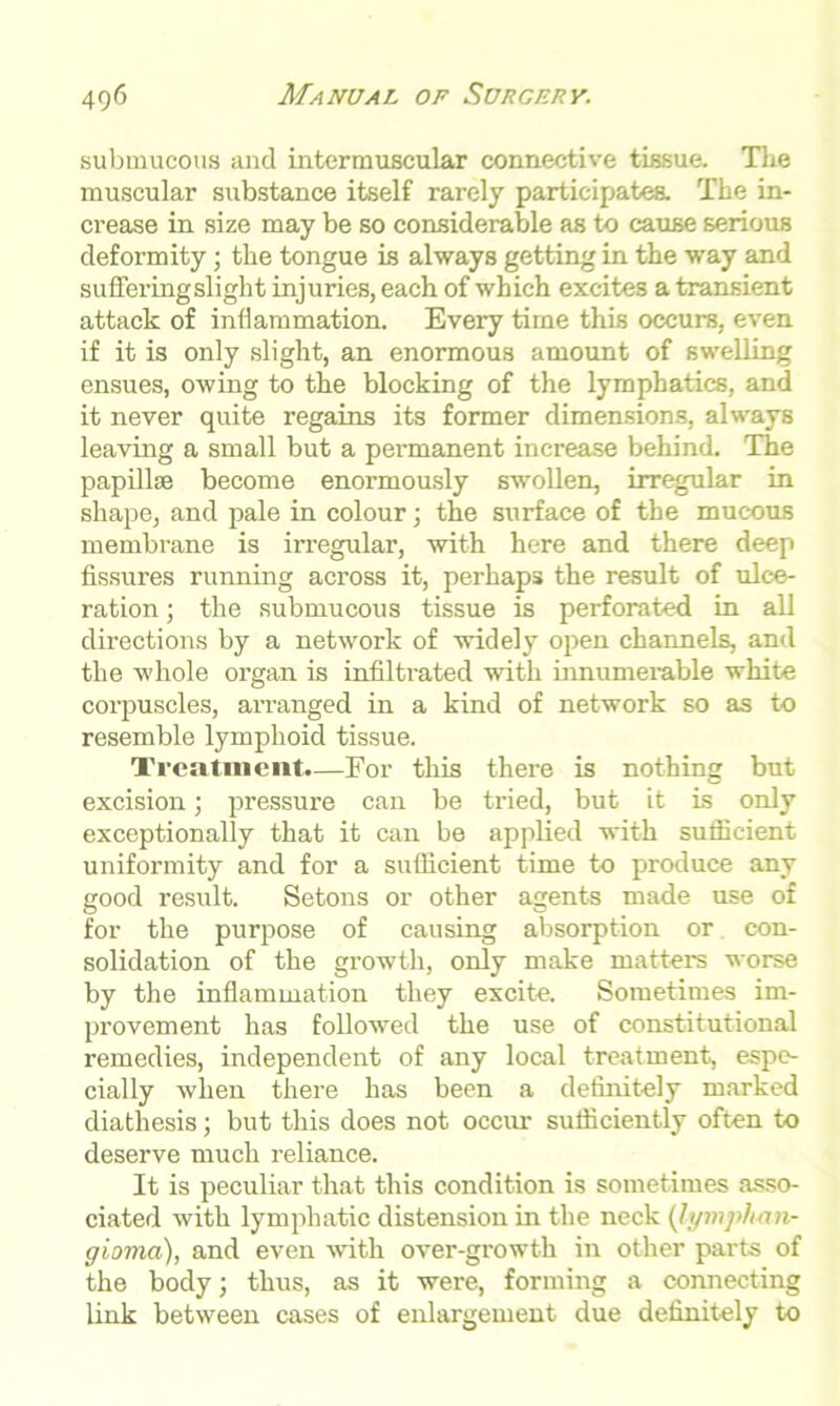 submucous and intermuscular connective tissue. The muscular substance itself rarely participates. The in- crease in size may be so considerable as to cause serious deformity; the tongue is always getting in the way and suffering slight injuries, each of which excites a transient attack of inflammation. Every time this occurs, even if it is only slight, an enormous amount of swelling ensues, owing to the blocking of the lymphatics, and it never quite regains its former dimensions, always leaving a small but a permanent increase behind. The papillae become enormously swollen, irregular in shape, and pale in colour; the surface of the mucous membrane is irregular, with here and there deep fissures running across it, perhaps the result of ulce- ration ; the submucous tissue is perforated in all directions by a network of widely open channels, and the whole organ is infiltrated with innumerable white corpuscles, arranged in a kind of network so as to resemble lymphoid tissue. Treatment.—For this there is nothing but excision; pressure can be tried, but it is only exceptionally that it can be applied with sufficient uniformity and for a sufficient time to produce any good result. Setons or other agents made use of for the purpose of causing absorption or con- solidation of the growth, only make matters worse by the inflammation they excite. Sometimes im- provement has followed the use of constitutional remedies, independent of any local treatment, espe- cially when there has been a definitely marked diathesis; but this does not occur sufficiently often to deserve much reliance. It is peculiar that this condition is sometimes asso- ciated with lymphatic distension in the neck (lymphan- gioma), and even with over-growth in other parts of the body; thus, as it were, forming a connecting link between cases of enlargement due definitely to