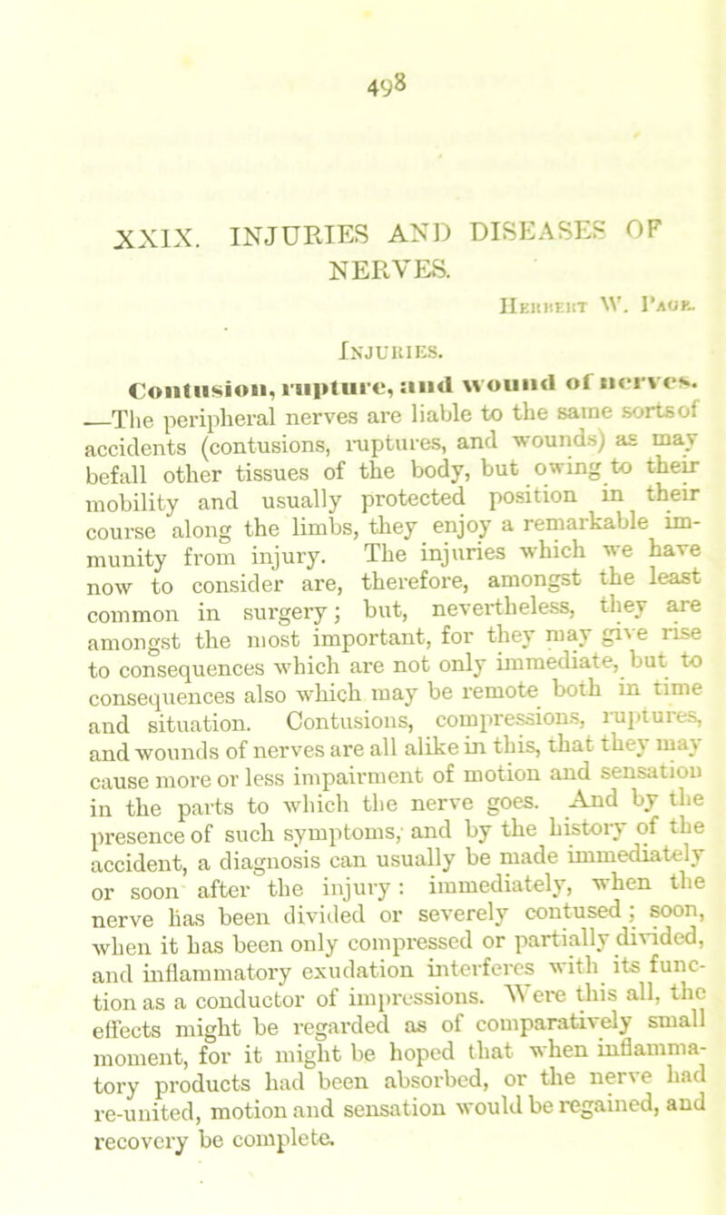 XXIX. INJURIES AND DISEASES OF NERVES. Heuhekt W. Vmk. Injuries. Contusion, rupture, and wound of nerves. The peripheral nerves are liable to the same sortsof accidents (contusions, ruptures, and wounds) as may befall other tissues of the body, but owing to their mobility and usually protected position in their course along the limbs, they enjoy a remarkable im- munity from injury. The injuries which we have now to consider are, therefore, amongst the least common in surgery; but, nevertheless, they are amongst the most important, for they may gi'e iise to consequences which are not only immediate, but to consequences also which may be remote both in time and situation. Contusions, compressions, ruptuies, and wounds of nerves are all alike in this, that they may cause more or less impairment of motion and sensation in the parts to which the nerve goes. And by the presence of such symptoms,' and by the history of the accident, a diagnosis can usually be made immediately or soon after the injury: immediately, when the nerve has been divided or severely contused : soon, when it has been only compressed or partially divided, and inflammatory exudation interferes with its func- tion as a conductor ot impressions. V ere this all, the effects might be regarded as of comparatively small moment, for it might be hoped that when inflamma- tory products had been absorbed, or the ner\ e had re-united, motion and sensation would be regained, and recovery be complete.