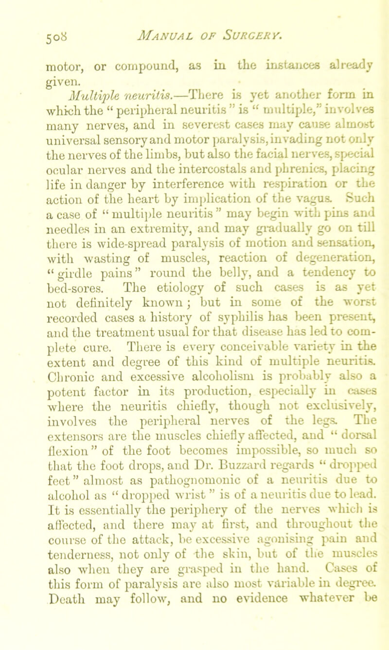 motor, or compound, as in the instances already given. Multiple neuritis.—There is yet another form in which the “ peripheral neuritis ” is “ multiple,” involves many nerves, and in severest cases may cause almost universal sensory and motor paralysis, invading not only the nerves of the limbs, but also the facial nerves, special ocular nerves and the intercostals and plirenics, placing life in danger by interference with respiration or the action of the heart by implication of the vagus. Such a case of “ multiple neuiitis ” may begin with pins and needles in an extremity, and may gradually go on till there is wide-spread paralysis of motion and sensation, with wasting of muscles, reaction of degeneration, “ girdle pains ” round the belly, and a tendency to bed-sores. The etiology of such cases is as yet not definitely known; but in some of the worst recorded cases a history of syphilis has been present, and the treatment usual for that disease has led to com- plete cure. There is every conceivable variety in the extent and degree of this kind of multiple neuritis. Chronic and excessive alcoholism is probably also a potent factor in its production, especially in cases where the neuritis chiefly, though not exclusively, involves the peripheral nerves of the legs. The extensors are the muscles chiefly affected, and “ dorsal flexion ” of the foot becomes impossible, so much so that the foot drops, and Dr. Buzzard regards “ dropped feet ” almost as pathognomonic of a neuritis due to alcohol as “ dropped wrist ” is of a neuritis due to lead. It is essentially the periphery of the nerves which is affected, and there may at first, and throughout the course of the attack, be excessive agonising pain and tenderness, not only of the skin, but of the muscles also when they are grasped in the hand. Cases of this form of paralysis are also most variable in degree. Death may follow, and no evidence whatever be