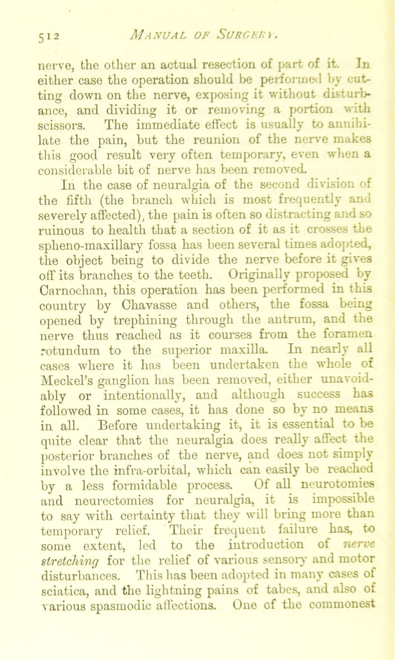 nerve, the other an actual resection of part of it. In either case the operation should be performed by cut- ting down on the nerve, exposing it without disturb- ance, and dividing it or removing a portion with scissors. The immediate effect is usually to annihi- late the pain, but the reunion of the nerve makes this good result very often temporary, even when a considerable bit of nerve has been removed. In the case of neuralgia of the second division of the fifth (the branch which is most frequently and severely affected), the pain is often so distracting and so ruinous to health that a section of it as it crosses the spheno-maxillary fossa has been several times adopted, the object being to divide the nerve before it gives off its branches to the teeth. Originally proposed by Carnochan, this operation has been performed in this country by Chavasse and others, the fossa being opened by trephining through the antrum, and the nerve thus reached as it courses from the foramen rotundum to the superior maxilla. In nearly all cases where it has been undertaken the whole of Meckel’s ganglion has been removed, either unavoid- ably or intentionally, and although success has followed in some cases, it has done so by no means in all. Before undertaking it, it is essential to be quite clear that the neuralgia does really affect the posterior branches of the nerve, and does not simply involve the infra-orbital, which can easily be reached by a less formidable process. Of all neurotomies and neurectomies for neuralgia, it is impossible to say with certainty that they will bring more than temporary relief. Their frequent failure has, to some extent, led to the introduction of nerve stretching for the relief of various sensory and motor disturbances. This has been adopted in many cases of sciatica, and the lightning pains of tabes, and also of various spasmodic afi’ections. One of the commonest