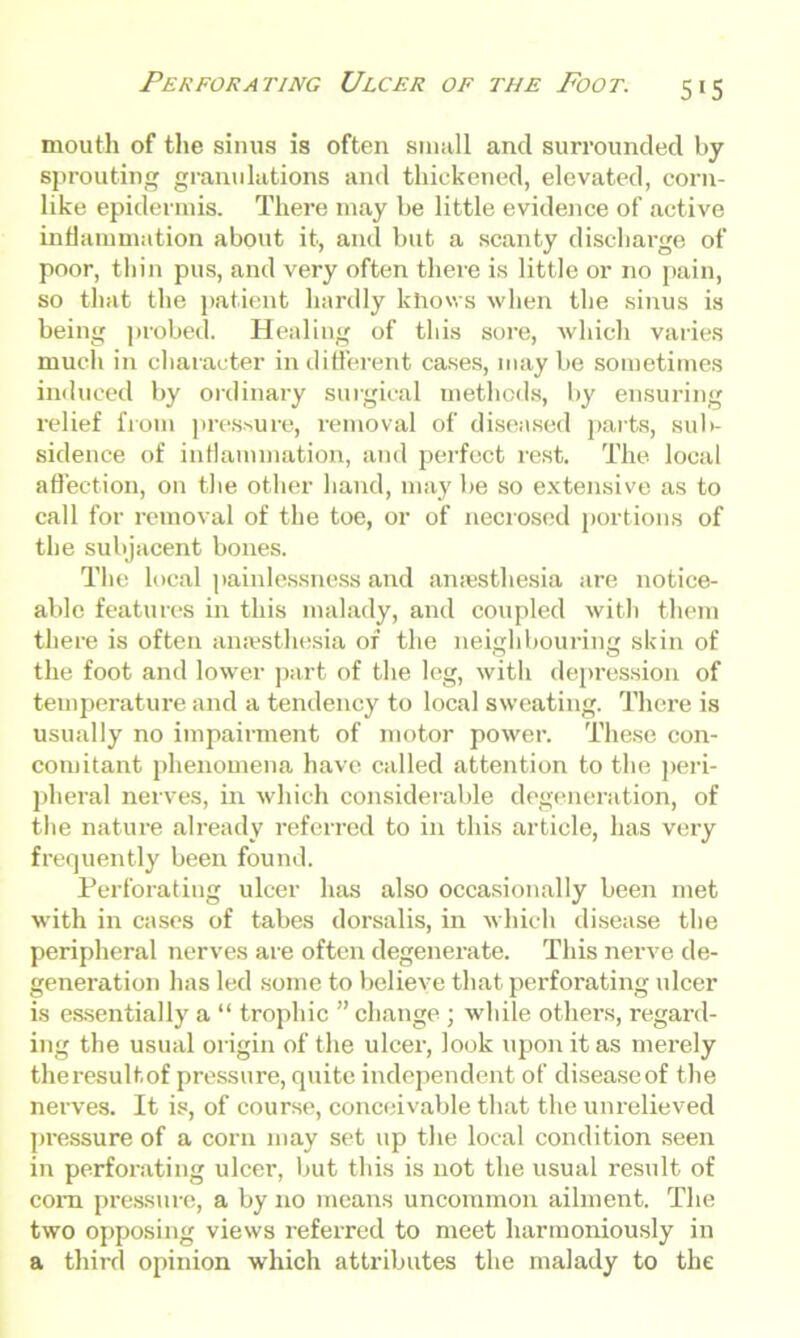 mouth of the sinus is often small and surrounded by sprouting granulations and thickened, elevated, corn- like epidermis. There may be little evidence of active inflammation about it, and but a scanty discharge of poor, thin pus, and very often there is little or no pain, so that the patient hardly knows when the sinus is being probed. Healing of this sore, which varies much in character indifferent cases, maybe sometimes induced by ordinary surgical methods, by ensuring relief from pressure, removal of diseased parts, sub- sidence of inflammation, and perfect rest. The local affection, on the other hand, may be so extensive as to call for removal of the toe, or of necrosed portions of the subjacent bones. The local painlessness and anaesthesia are notice- able features in this malady, and coupled with them there is often anaesthesia of the neighbouring skin of the foot and lower part of the leg, with depression of temperature and a tendency to local sweating. There is usually no impairment of motor power. These con- comitant phenomena have called attention to the peri- pheral nerves, in which considerable degeneration, of the nature already referred to in this article, has very frequently been found. Perforating ulcer has also occasionally been met with in cases of tabes dorsalis, in which disease the peripheral nerves are often degenerate. This nerve de- generation has led some to believe that perforating ulcer is essentially a “ trophic ” change ; while others, regard- ing the usual origin of the ulcer, look upon it as merely theresultof pressure, quite independent of diseaseof the nerves. It is, of course, conceivable that the unrelieved pressure of a corn may set up the local condition seen in perforating ulcer, but this is not the usual result of com pressure, a by no means uncommon ailment. The two opposing views referred to meet harmoniously in a third opinion which attributes the malady to the