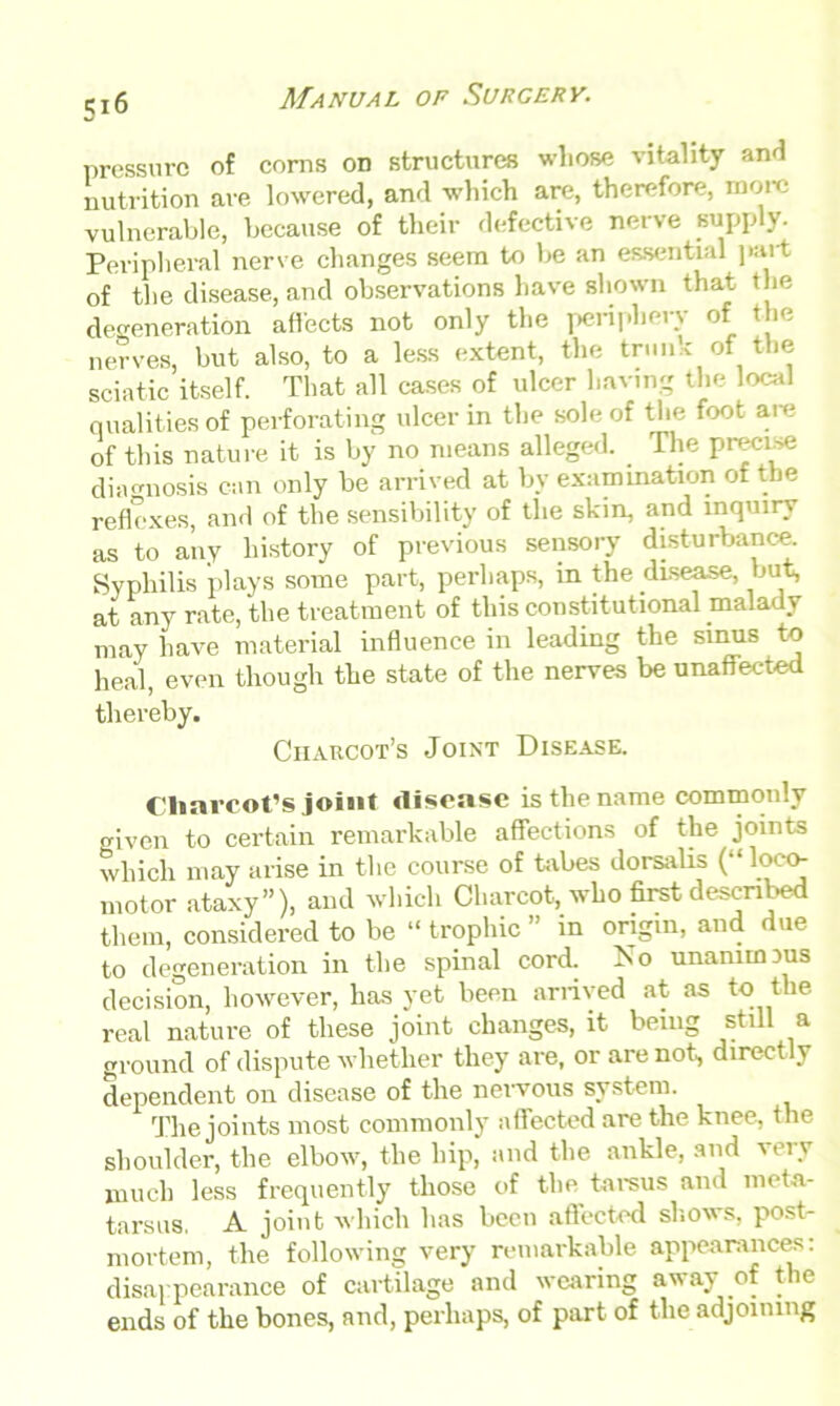 5*6 pressure of corns on structures whose vitality and nutrition are lowered, and which are, therefore, more vulnerable, because of their defective nerve supply. Peripheral nerve changes seem to be an essential part of the disease, and observations have shown that the degeneration affects not only the periphery of the nerves, but also, to a less extent, the trunk of the sciatic itself. That all cases of ulcer having the local qualities of perforating ulcer in the sole of the foot are of this nature it is by no means alleged. . The precise diagnosis can only be arrived at by examination of the reflexes, and of the sensibility of the skin, and inquiry as to any history of previous sensory disturbance. Syphilis plays some part, perhaps, in the disease, but, at any rate, the treatment of this constitutional malady may have material influence in leading the sinus to heal, even though the state of the nerves be unaffected thereby. Charcot’s Joint Disease. Charcot’s joint disease is the name commonly given to certain remarkable affections of the joints which may arise in the course of tabes dorsalis (“ loco- motor ataxy”), and which Charcot, who first described them, considered to be “ trophic ” in origin, and due to degeneration in the spinal cord. 1S0 unanimous decision, however, has yet been arrived at as to the real nature of these joint changes, it being still a ground of dispute whether they are, or are not, directly dependent on disease of the nervous system. The joints most commonly affected are the knee, the shoulder, the elbow, the hip, and the ankle, and very much less frequently those of the tarsus and meta- tarsus. A joint which has been affected shows, post- mortem, the following very remarkable appearances: disappearance of cartilage and wearing away of the ends of the bones, and, perhaps, of part of the adjoining