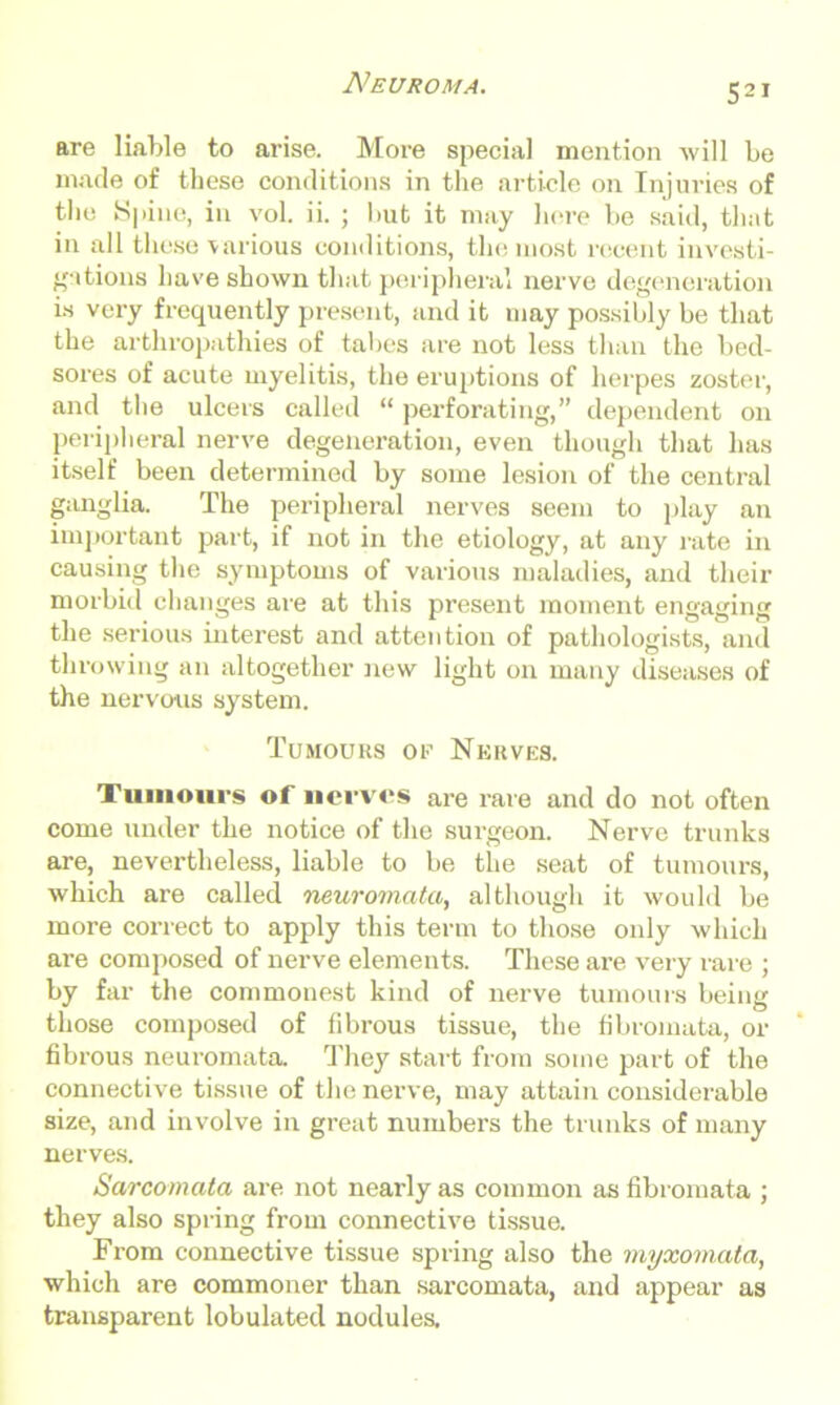 Neuroma. are liable to arise. More special mention will be made of these conditions in the article on Injuries of the Spine, in vol. ii. ; but it may here be said, that in all these various conditions, the most recent investi- gations have shown that peripheral nerve degeneration is very frequently present, and it may possibly be that the arthropathies of tabes are not less than the bed- sores of acute myelitis, the eruptions of herpes zoster, and the ulcers called “ perforating,” dependent on peripheral nerve degeneration, even though that has itself been determined by some lesion of the central ganglia. The peripheral nerves seem to play an important part, if not in the etiology, at any rate in causing the symptoms of various maladies, and their morbid changes are at this present moment engaging the serious interest and attention of pathologists, and throwing an altogether new light on many diseases of the nervous system. Tumours or Nerves. Tumours of nerves are rare and do not often come under the notice of the surgeon. Nerve trunks are, nevertheless, liable to be the seat of tumours, which are called neuromata, although it would be more correct to apply this term to those only which are composed of nerve elements. These are very rare ; by far the commonest kind of nerve tumours being those composed of fibrous tissue, the fibromata, or fibrous neuromata. They start from some part of the connective tissue of the nerve, may attain considerable size, and involve in great numbers the trunks of many nerves. Sarcomata are not nearly as common as fibromata ; they also spring from connective tissue. From connective tissue spring also the myxomata, which are commoner than sarcomata, and appear as transparent lobulated nodules.