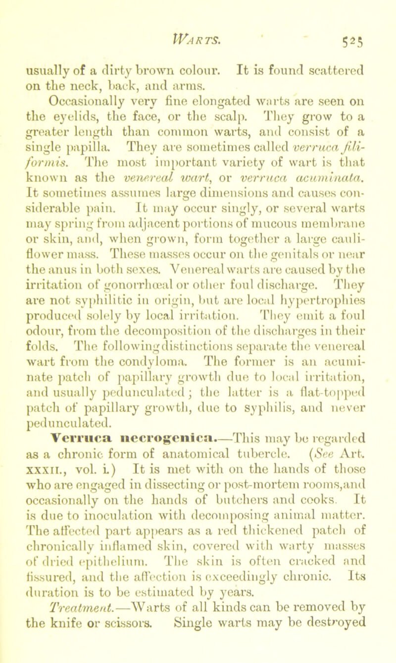 Warts. usually of a dirty brown colour. It is found scattered on the neck, back, and arms. Occasionally very fine elongated warts are seen on the eyelids, the face, or the scalp. They grow to a greater length than common warts, and consist of a single papilla. They are sometimes called verruca fili- for mis. The most important variety of wart is that known as the venereal wart, or verruca acuminata. It sometimes assumes large dimensions and causes con- siderable pain. It may occur singly, or several warts may spring from adjacent portions of mucous membrane or skin, and, when grown, form together a large cauli- flower mass. These masses occur on the genitals or near the anus in both sexes. Venereal warts are caused by the irritation of gonorrhoeal or other foul discharge. They are not syphilitic in origin, but are local hypertrophies produced solely by local irritation. They emit a foul odour, from the decomposition of the discharges in their folds. The following distinctions separate the venereal wart from the condyloma. The former is an acumi- nate patch of papillary growth due to local irritation, and usually pedunculated j the latter is a flat-topped patch of papillary growth, due to syphilis, and never pedunculated. Verruca necrogenica.—This may be regarded as a chronic form of anatomical tubercle. (See Art. xxxii., vol. i.) It is met with on the hands of those who are engaged in dissecting or post-mortem rooms,and occasionally on the hands of butchers and cooks. It is due to inoculation with decomposing animal matter. The affected part appears as a red thickened patch of chronically inflamed skin, covered with warty masses of dried epithelium. The skin is often cracked and fissured, and the affection is exceedingly chronic. Its duration is to be estimated by jmars. Treatment.—Warts of all kinds can be removed by the knife or scissors. Single warts may be destroyed