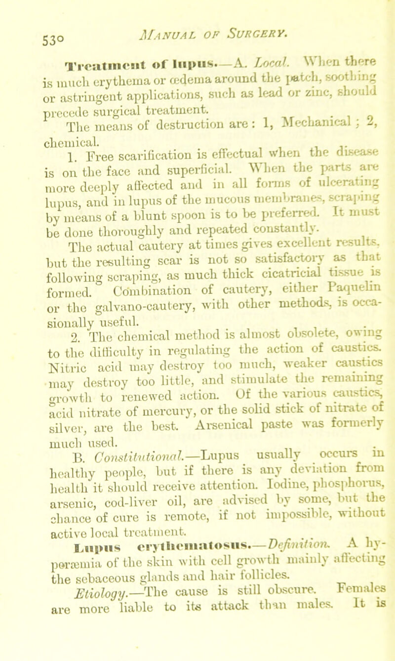 53° Treatment of lupus.—A. Local. \N hen there is much erythema or cedema around the I«tch, soothing or astringent applications, such as lead or zinc, should precede surgical treatment. . „ The means of destruction are : 1, Mechanical; L, chemical. 1. Free scarification is effectual when the disease is on the face and superficial. W hen the parts are more deeply affected and in all forms of ulcerating lupus, and in lupus of the mucous membranes, scraping by means of a blunt spoon is to lie preferred. It most be done thoroughly and repeated constantly. The actual cautery at times gives excellent results, but the resulting scar is not so satisfactory as that following scraping, as much thick cicatricial tissue is formed. Combination of cautery, either Paquelin or the galvano-cautery, with other methods, is occa- sionally usefid. 2. The chemical method is almost obsolete, owing to the difficulty in regulating the action of caustics. Nitric acid may destroy too much, weaker caustics may destroy too little, and stimulate the remaining growth to renewed action. Of the various caustics, acid nitrate of mercury, or the solid stick of nitrate of silver, are the best. Arsenical paste was formerly much used. B. Constitutional.—Lupus usually occurs in healthy people, but if there is any deviation from health it should receive attention. Iodine, phosphorus, arsenic, cod-liver oil, are advised by some, but the chance of cure is remote, if not impossible, without active local treatment. Lupus erythematosus.— Definition. A hy- peremia of the skin with cell growth mainly affecting the sebaceous glands and hair follicles. Etiology.—The cause is still obscure. Females are more 'liable to its attack than males. It is