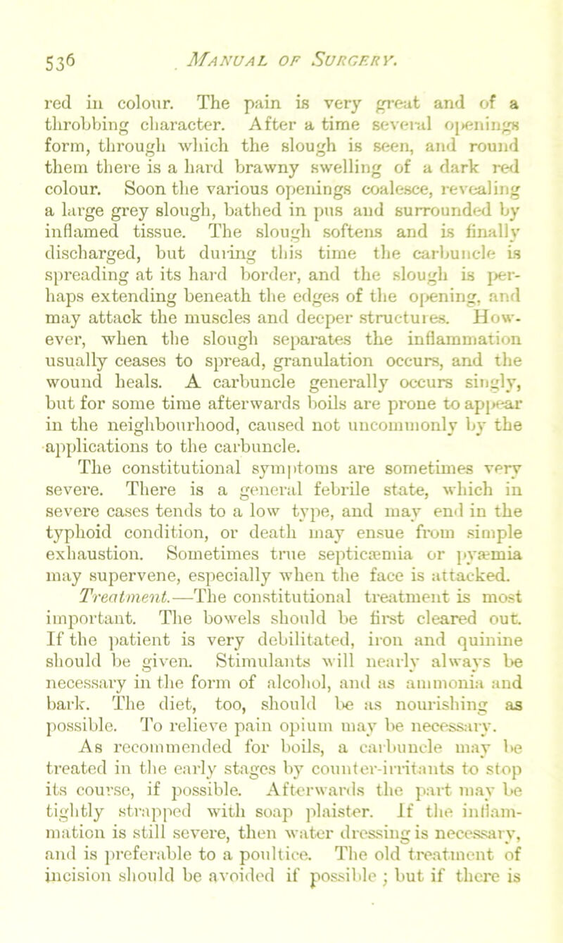 red in colour. The pain is very great and of a throbbing character. After a time several openings form, through which the slough is seen, and round them there is a hard brawny swelling of a dark red colour. Soon the various openings coalesce, revealing a large grey slough, bathed in pus and surrounded by inflamed tissue. The slough softens and is finally discharged, but duiing this time the carbuncle is spreading at its hard border, and the slough is per- haps extending beneath the edges of the opening, and may attack the muscles and deeper structures. How- ever, when the slough separates the inflammation usually ceases to spread, granulation occurs, and the wound heals. A carbuncle generally occurs singly, but for some time afterwards boils are prone to appear in the neighbourhood, caused not uncommonly by the applications to the carbuncle. The constitutional symptoms are sometimes very severe. There is a general febrile state, which in severe cases tends to a low type, and may end in the typhoid condition, or death may ensue from simple exhaustion. Sometimes true septicaemia or pyaemia may supervene, especially when the face is attacked. Treatment.—The constitutional treatment is most important. The bowels should be first cleared out. If the patient is very debilitated, iron and quinine should be given. Stimulants will nearly always be necessary in the form of alcohol, and as ammonia and bark. The diet, too, should be as nourishing as possible. To relieve pain opium may be necessary. As recommended for boils, a carbuncle may be treated in the early stages by counter-irritants to stop its course, if possible. Afterwards the part may be tightly strapped with soap plaister. If the inflam- mation is still severe, then water dressing is necessary, and is preferable to a poultice. The old treatment of incision should be avoided if possible ; but if there is