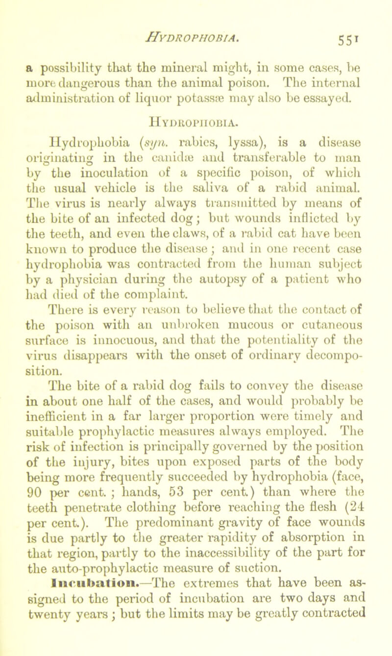 a possibility tlmt the mineral might, in some cases, be more dangerous than the animal poison. The internal administration of liquor potassie may also be essayed. Hydrophobia. Hydrophobia (syn. rabies, lyssa), is a disease originating in the canid re and transferable to man by the inoculation of a specific poison, of which the usual vehicle is the saliva of a rabid animal. The virus is nearly always transmitted by means of the bite of an infected dog; but wounds inflicted by the teeth, and even the claws, of a rabid cat have been known to produce the disease; and in one recent case hydrophobia was contracted from the human subject by a physician during the autopsy of a patient who had died of the complaint. There is every reason to believe that the contact of the poison with an unbroken mucous or cutaneous surface is innocuous, and that the potentiality of the virus disappears with the onset of ordinary decompo- sition. The bite of a rabid dog fails to convey the disease in about one half of the cases, and would probably be inefficient in a far larger proportion were timely and suitable prophylactic measures always employed. The risk of infection is principally governed by the position of the injury, bites upon exposed parts of the body being more frequently succeeded by hydrophobia (face, 90 per cent. ; hands, 53 per cent.) than where the teeth penetrate clothing before reaching the flesh (24 per cent.). The predominant gravity of face wounds is due partly to the greater rapidity of absorption in that region, partly to the inaccessibility of the part for the auto-prophylactic measure of suction. Incubation.—The extremes that have been as- signed to the period of incubation are two days and twenty years ; but the limits may be greatly contracted