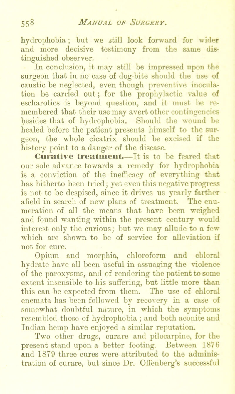 hydrophobia; but we still look forward for wider and more decisive testimony from the same dis- tinguished observer. In conclusion, it may still be impressed upon the surgeon that in no case of dog-bite should the use of caustic he neglected, even though preventive inocula- tion be carried out; for the prophylactic value of escharotics is beyond question, and it must be re- membered that their use may avert other contingencies besides that of hydrophobia. Should the wound be healed before the patient presents himself to the sur- geon, the whole cicatrix should be excised if the history point to a danger of the disease. Curative treatment.—It is to be feared that our sole advance towards a remedy for hydrophobia is a conviction of the inefficacy of everything that has hitherto been tried; yet even this negative progress is not to be despised, since it drives us yearly farther afield in search of new plans of treatment. The enu- meration of all the means that have been weighed and found wanting within the present century would interest only the curious; but we may allude to a few which are shown to be of service for alleviation if not for cure. Opium and morphia, chloroform and chloral hydrate have all been useful in assuaging the violence of the paroxysms, and of rendering the patient to some extent insensible to his suffering, but little more than this can be expected from them. The use of chloral enemata has been followed by recovery in a case of somewhat doubtful nature, in which the symptoms resembled those of hydrophobia ; and both aconite and Indian hemp have enjoyed a similar reputation. Two other drugs, curare and pilocarpine, for the present stand upon a better footing. Between 1876 and 1879 three cures were attributed to the adminis- tration of curare, but since Dr. Offenberg’s successful