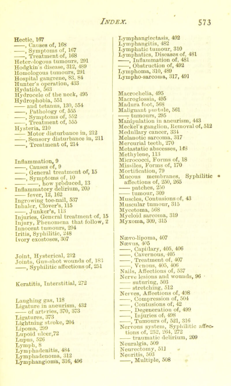 Hectic, 167 , Causes of, 168 , Symptoms of, 167 -, Treatment of, 168 Heterologous tumours, 291 Hodgkin's disease, 312, 489 Homologous tumours, 291 Hospital gangrene, 83, 84 Hunter's operation, 433 Hydatids, 563 Hydrocele of the neck, 495 Hydrophobia, 551 and tetanus, 130, 554 , Pathology of, 555 , Symptoms of, 552 , Treatment of, 555 Hysteria, 210 Motor disturbance in, 212 , Sensory disturbance in, 211 , Treatment of, 214 Inflammation, 9 , Causes of, 9 , General treatment of, 15 , Symptoms of, 10 f how produced, 13 Inflammatory delirium, 209 fever, 12, 162 Ingrowing toe-nail, 537 Inhaler, Clover’s, 115 , Junker’s, 113 Injuries, General treatment of, 15 Injury, Phenomena that follow, 2 Innocent tumours, 294 Iritis, Syphilitic, 248 Ivory exostoses, 307 Joint, Hysterical, 212 Joints, Gun-shot wounds of, 183 , Syphilitic affections of, 251 Keratitis, Interstitial, 272 Laughing gas, 118 Ligature in aneurism, 432 of arteries, 370, 373 Ligatures, 373 Lightning stroke, 204 Lipoma, 299 Lupoid ulcer,72 Lupus, 526 Lymph, 8 Lymphadenitis, 484 Lympliadenoma, 312 Lymphangioma, 316, 496 Lymphangiectasia, 492 Lymphangitis, 482 Lymphatic tumour, 310 Lymphatics, Diseases of, 481 —, Inflammation of, 481 , Obstruction of, 492 Lymphoma, 310, 489 Lympho-sarcoma, 317, 491 Macrochelia, 495 Macrogloss ia, 495 Madura foot, 568 Malignant pustule, 561 | - tumours, 295 I Manipulation in aneurism, 443 I Meckel’s ganglion, Removal of, 512 I Medullary cancer, 334 Melanotic sarcoma, 317 Mercurial teeth, 270 Metastatic abscesses, 148 Methylene, 113 Micrococci, Forms of, 18 Missiles, Forms of, 170 Mortification, 79 Mucous membranes. Syphilitic affections of, 250, 265 patches, 250 tumour, 309 Muscles, Contusions of, 43 Muscular tumour, 315 Mycetoma, 568 Myeloid sarcoma, 319 Myxoma, 309, 315 Nmvo-lipoma, 407 Ncevus, 405 , Capillary, 405, 406 , Cavernous, 405 , Treatment of, 407 , Venous, 405, 406 Nails, Affections of, 537 Nerve lesions and wounds, 96 suturing, 503 stretching, 512 Nerves, Affections of, 498 , Compression of, 504 , Contusions of, 42 , Degeneration of, 499 , In juries of> 498 , Tumours of, 521, 316 Nervous system, Syphilitic affec- tions of, 252, 264, 272 traumatic delirium, 209 Neuralgia, 509 Neurectomy, 511 - Neuritis, 503 , Multiple, 508