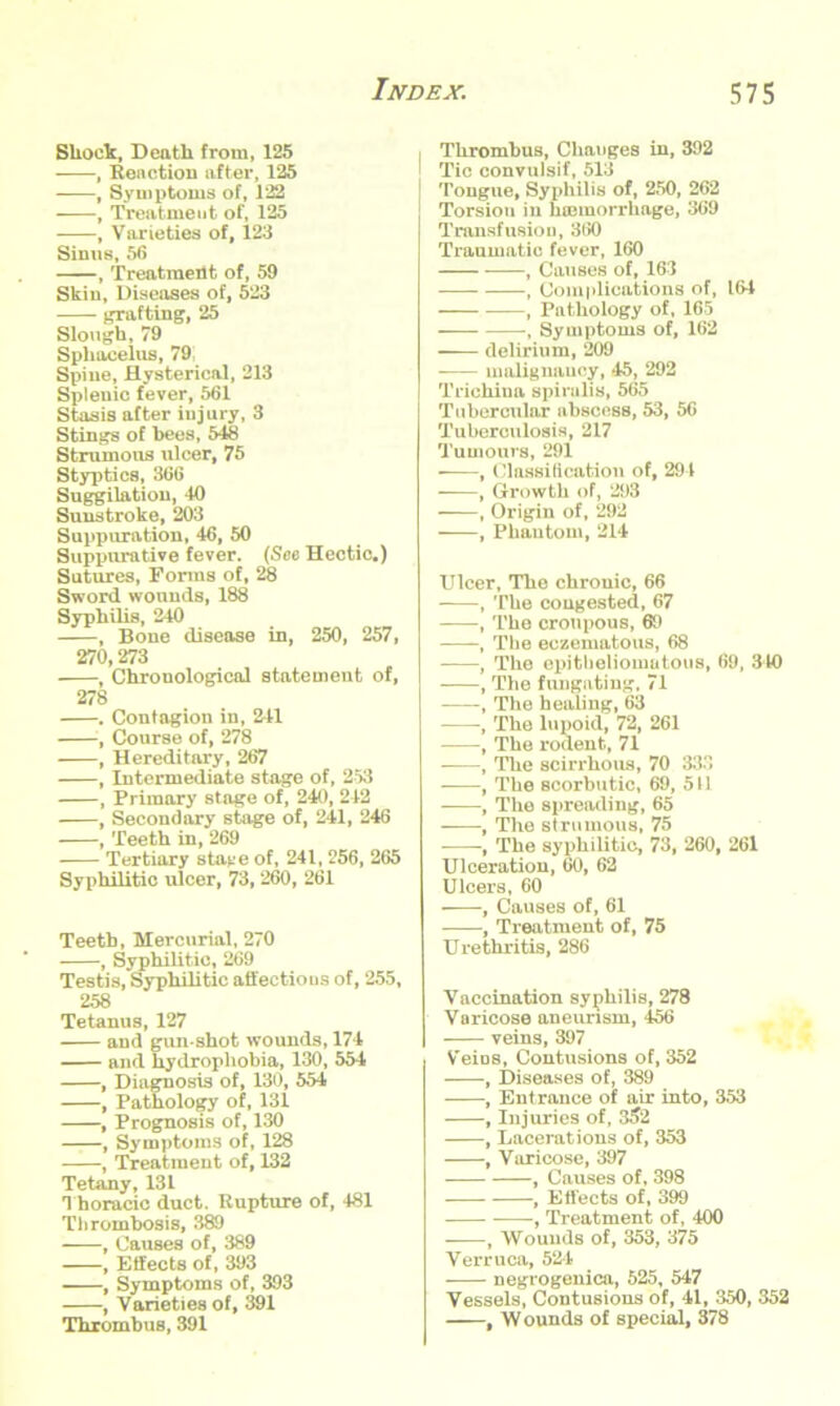 Shock, Death from, 125 , Reaction after, 125 , Symptoms of, 122 , Treatment of, 125 , Varieties of, 123 Sinus, 56 , Treatment of, 59 Skin, Diseases of, 523 grafting, 25 Slough, 79 Sphacelus, 79 Spine, Hysterical, 213 Spleuic fever, 561 Stasis after injury, 3 Stings of bees, 548 Strumous ulcer, 75 Styptics, 366 Suggilatiou, 40 Sunstroke, 203 Suppuration, 46, 50 Suppurative fever. (See Hectic.) Sutures, Forms of, 28 Sword wounds, 188 Syphilis, 240 , Bone disease in, 250, 257, 270,273 , Chrouological statement of, 278 . Contagion in, 241 , Course of, 278 , Hereditary, 267 , Intermediate stage of, 253 , Primary stage of, 240, 242 , Secondary stage of, 241, 246 , Teeth in, 269 Tertiary stave of, 241, 256, 265 Syphilitic ulcer, 73, 260, 261 Teeth, Mercurial, 270 , Syphilitic, 269 Testis, Syphilitic affections of, 255, 258 Tetanus, 127 and gun shot wounds, 174 and hydrophobia, 130, 554 , Diagnosis of, 130, 554 , Pathology of, 131 , Prognosis of, 130 , Symptoms of, 128 , Treatment of, 132 Tetany, 131 Thoracic duct. Rupture of, 481 Thrombosis, 389 , Causes of, 389 , Effects of, 393 , Symptoms of, 393 , Varieties of, 391 Thrombus, 391 Thrombus, Changes in, 392 ' Tic convulsif, 513 Tongue, Syphilis of, 250, 262 Torsion in haemorrhage, 369 Transfusion, 360 Traumatic fever, 160 , Causes of, 163 , Complications of, 164 , Pathology of, 165 , Symptoms of, 162 delirium, 209 malignancy, 45, 292 Trichina spiralis, 565 Tubercular abscess, 53, 56 Tuberculosis, 217 Tumours, 291 • , Classification of, 294 , Growth of, 293 , Origin of, 292 , Phantom, 214 Ulcer, The chronic, 66 , The congested, 67 , The croupous, 69 , The eczematous, 68 , The epitheliomatous, 69, 340 , The fungating, 71 , The healing, 63 , The lupoid, 72, 261 , The rodent, 71 , The scirrhous, 70 333 , The scorbutic, 69, 511 , The spreading, 65 , The strumous, 75 , The syphilitic, 73, 260, 261 Ulceration, 60, 62 Ulcers, 60 , Causes of, 61 , Treatment of, 75 Urethritis, 286 Vaccination syphilis, 278 Varicose aneurism, 456 veins, 397 Veins, Contusions of, 352 , Diseases of, 389 , Entrance of air into, 353 , Injuries of, 3^2 , Lacerations of, 353 , Varicose, 397 , Causes of, 398 , Effects of, 399 , Treatment of, 400 , Wounds of, 353, 375 Verruca, 524 negrogenica, 525, 547 Vessels, Contusions of, 41, 350, 352 , Wounds of special, 378