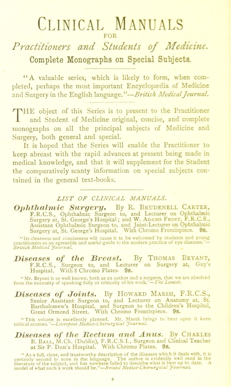 Clinical Manuals FOR Practitioners and Students of Medicine. Complete Monographs on Special Subjects. “A valuable series, which is likely to form, when com- pleted, perhaps the most important Encyclopaedia of Medicine and Surgery in the English language.”—British MedicalJournal. THE object of this Series is to present to the Practitioner and Student of Medicine original, concise, and complete monographs on all the principal subjects of Medicine and Surgery, both general and special. It is hoped that the Series will enable the Practitioner to keep abreast with the rapid advances at present being made in medical knowledge, and that it will supplement for the Student the comparatively scanty information on special subjects con- tained in the general text-books. LIST OF CLINICAL MANUALS. Ophthalmic Surgery. By R. Brudenell Carter, F.R.C.S., Ophthalmic Surgeon to, and Lecturer on Ophthalmic Surgery at, St. George’s Hospital; and W. Adams Frost, F.R.C.S., Assistant Ophthalmic Surgeon to, and Joint-Lecturer on Ophthalmic Surgery at, St. George’s Hospital. With Chromo Frontispiece. 9s. “ Its clearness and conciseness will cause it to be welcomed by students and young practitioners as an agreeable and useful guide to the modem practice of eye diseases. — British Medical Journal. Diseases of the Dr east. By Thomas Bryant, F.R.C.S., Surgeon to, and Lecturer on Surgery at, Guy's Hospital. With 8 Chromo Plates- 9s. “ Mr. Bryant is so well known, both as an author and a surgeon, that we are absolved from the necessity of speaking fully or critically of his work.—The Lancet. Diseases of Joints. By Howard Marsh, F.R.C.S., Senior Assistant Surgeon to, and Lecturer on Anatomy at, St. Bartholomew’s Hospital, and Surgeon to the Children’s Hospital, Great Ormond Street. With Chromo Frontispiece. 9s. “ This volume is excellently planned. Mr. Marsh brings to bear upon it keen critical acumen.—Liverpool Medico-Chirurgical Journal. Diseases of the Bectum and Anus. By Charles B. Ball, M.Ch. (Dublin), F.R.C.S.I., Surgeon and Clinical Teacher at Sir P. Dun’s Hospital. With Chromo Plates. 9s. “ As a full, clear, and trustworthy description of the diseases which it deals with, it is certainly second to none in the language. The author is evidently well read in the literature of the subject, and has now here failed to describe what is best up to date. A model of what such a work should bc.”—Bristol Medico-Chirurjjica/ Journal,