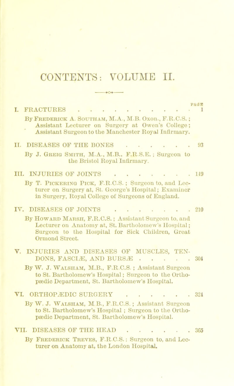 CONTENTS: VOLUME II. PAJHJ I. FRACTURES 1 By Frederick A. Southam, M.A., M B. Oxon., F.R.C.S.; Assistant Lecturer on Surgery at Owen’s College; Assistant Surgeon to the Manchester Royal Infirmary. II. DISEASES OF THE BONES 1)3 By J. Greiq Smith, M.A., M.B., F.R.S.E. ; Surgeon to the Bristol Royal Infirmary. III. INJURIES OF JOINTS 119 By T. Pickering! Pick, F.R.C.S.; Surgeon to, and Lec- turer on Surgery at, St. George’s Hospital; Examiner in Surgery, Royal College ol Surgeons of England. IV. DISEASES OF JOINTS 210 By Howard Marsh, F.R.C.S.; Assistant Surgeon to, and Lecturer on Anatomy at, St. Bartholomew’s Hospital; Surgeon to the Hospital for Sick Children, Great Ormond Street. V. INJURIES AND DISEASES OF MUSCLES, TEN- DONS, FASCLE, AND BURSAE 304 By W. J. Walsham, M.B., F.R.C.S. ; Assistant Surgeon to St. Bartholomew’s Hospital; Surgeon to the Ortho- pedic Department, St. Bartholomew’s Hospital. VI. ORTHOPAEDIC SURGERY 324 By W. J. Walsham, M B., F.R.C.S. ; Assistant Surgeon to St. Bartholomew’s Hospital ; Surgeon to the Ortho- pedic Department, St. Bartholomew's Hospital. VII. DISEASES OF THE HEAD 3G5 By Frederick Treves, F.R.C.S.; Surgeon to, and Lec- turer on Anatomy at, the London Hospital.