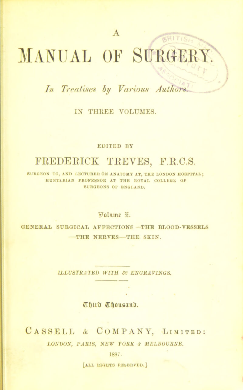 MANUAL OF SURGERY In Treatises by Various Author^. IN TIIKEE VOLUMES. EDITED BY FREDEETCK TREVES, F.R.C.S. SUBGKON TO, AND LECTURER ON ANATOMY AT, THE LONDON HOSPITAL; HCNTLRIAN PROFESSOR AT THE ROYAL COLLKGK OF SURGEONS OF ENGLAND. Uolumc IE. GENERAL SURGICAL AFFECTIONS —THE BLOOD-VESSELS —THE NERVES—THE SKIN. JZLVSTRATBD WITH 32 ENGRAVINGS. CfiuU 5Tf)0U9anti. Cassell & Company, Limited: I.ONVON, PARIS, NEW YORK /t MELBOURNE. 1887. [all UiauTS IIESEKVLU.]