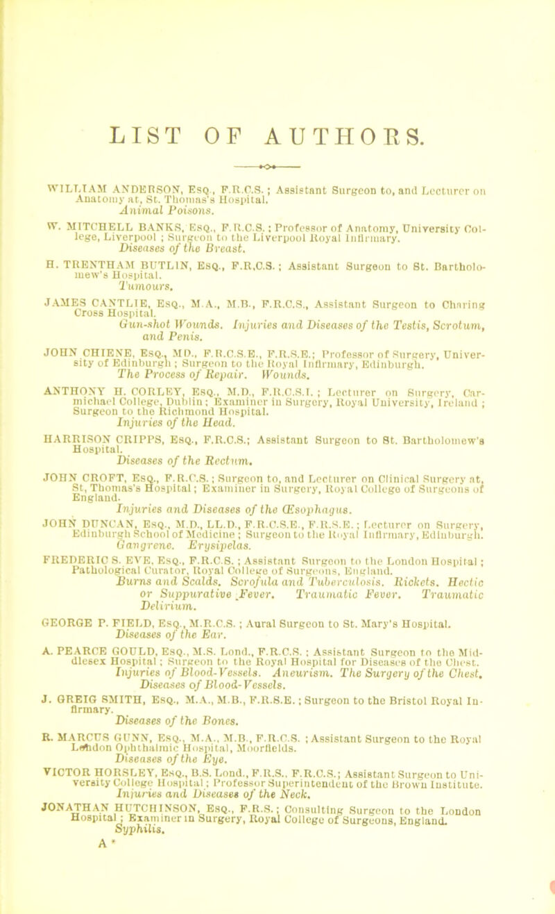 LIST OF AUTHORS WILLIAM ANDEHSON, EsQ, P.R.C.S.; Assistant Surgeon to, and Lecturer on Anatomy at, St. Thonms's Uospital. Animal Poisons. W. MITCHELL BANKS, EsQ., P. R.C S.; Professor of Anatomy, University Col- lege, Liverpool ; Surgeon to the Liverpool Royal Inllrmary. Diseases of the Breast, H. TRENTHAM BUTLIN, ESQ., F.R.C.S.; Assistant Surgeon to St. Bartholo- mew’s Hospital. Tumours, JAMES C.A.NTLTE, EsQ., M.B., P.R.C.S., Assistant Surgeon to Chnring Cross Hospital. Gun-shot irotiTids. Injuries and IHseases of iho Testis, Scrotumt and Penis. JOHN CHIENE, E.SQ.. MI)., F.R.C.S.E., P.R.S.E.; Professor of Surgery, Univer- sity of Edinburgh ; Surgeon to the Royal Inllrmary, Edinburgh. The Process of Repair. IKoutids. ANTHONY H. CORLEY, Esq., M.D., F.U.C.S.I. ; Lecturer on Surgery, Car- michael College, Dublin: Examiner in Surgery, Royal University, Ireland ; Surgeon to the Richmond Hospital. Injuries of the Head. HARRISON CRIPPS, Esq., F.R.C.S.; Assistant Surgeon to 8t. Bartholomew’s Hospital. Diseases of the Rectum, JOHN CROFT, Esq., F.R.C.S. ; Surgeon to, and Lecturer on Clinical Surgery at, St, Thomas’s Hospital; Examiner in Surgery, Royal College of Surgeons of England. Injuries and Diseases of the (Esophagus. JOHN DUNCAN. Esq., M.D., LL.D., F.R.C.S.E., F.R.S.E.; Lecturer on Surgery, Edinburgh School of Medicine : Surgeon to the Rnyal Inllrmary, Edinburgh. Gangrene. Erysipelas. FREDERIC S. EVE, EsQ., F.R.C.S. ; Assistant Surgeon to the London Hospital; Pathological Curator, Royal Oolleitc of Surgeons, England. Bums and Scalds. Scrofula and Tuberculosis. Rickets, Hectic or Suppurative ^Fever, Traumatic Deucr. Traumatic Delirium. GEORGE P. FIELD, Esq., M.R.C.S. ; Aural Surgeon to St. Mary’s Hospital. Diseases of the Ear. A. PEARCE GOULD, ESQ., M.R. Lond., F.R.C.S. : As.‘«i6tant Surgeon fo the Mid- dlesex Hospital; Surgeon to the Royal Hospital for Diseases of the Cliest. Injuries 0/Dlood-Vessels. Aneurism. The Surgery of the Chest, Diseases of Blood-Vessels. 3. GREIG SMITH, Esq., M.A., M.B., F.R.S.E.; Surgeon to the Bristol Royal In- firmary. Diseases of the Bones. R. MARCUS GUNN, EsQ., M.A., M.B., F.R.C.S. ; Assistant Surgeon to the Royal Lflhdon 0|)hihalmic Hospital, M(jorfields. Diseases of the Eye. VICTOR HORSLEY, Esq., B.S. Lond., F.U.S.. F.R.C.S.; Assistant Surgeon to Uni- versity College Uo8i)ital: Professor Superintendent of the Brown Institute. Iniunes and Diseases of the Neck. JONATHAN HI^CHINSON, ESQ., P.R.S.; Consulting Surgeon to the liondon Hospital ; Examiner in Surgery, Royal College of Surgeons, England. Syphilis. A*