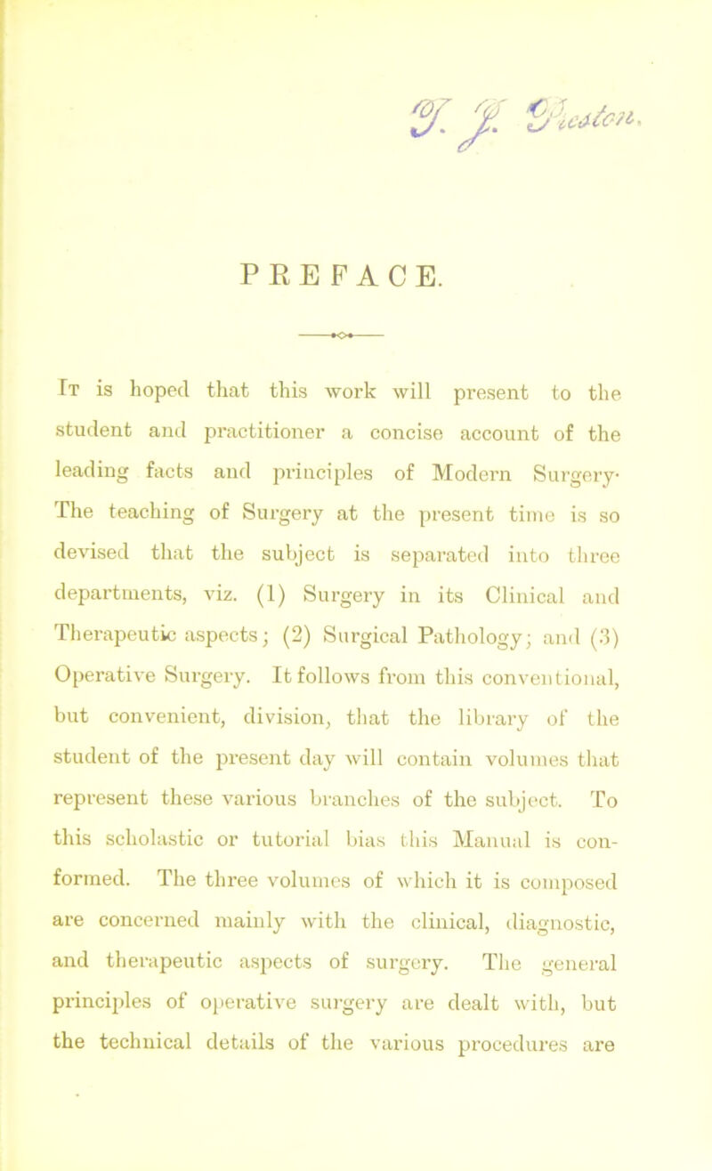 PREFACE. It is hoped that this work will present to the student and practitioner a concise account of the leading facts and principles of Modern Surgery- The teaching of Siu'gery at the present time is so devised that the subject is separated into three departments, viz. (1) Surgery in its Clinical and Therapeutic aspects; (2) Surgical Pathology; and (.‘5) Operative Surgery. It follows from this conventional, but convenient, division, that the library of the student of the present day will contain volumes that represent these various branches of the subject. To this scholastic or tutorial bias this Manual is con- formed. The three volumes of which it is composed are concerned mainly with the clinical, diagnostic, and therapeutic aspects of surgery. Tlie general principles of operative surgery are dealt with, but the technical details of the various procedures are