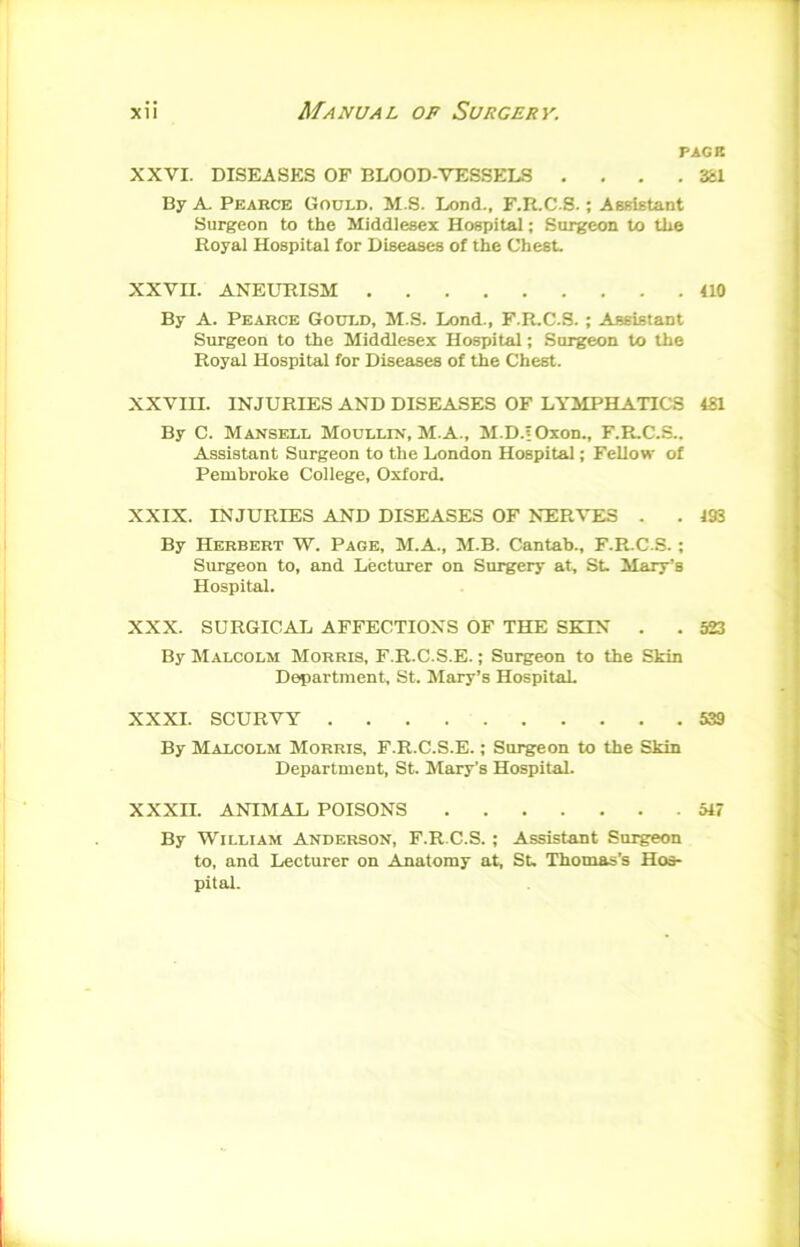 PACK . 3£1 XXVI. DISEASKS OF BLOOD-VESSELS . By A- Pearce Gould. M.S. Lend., F.R.C.S.; Assistant Surgeon to the Middlesex Hospital; Surgeon to the Royal Hospital for Diseases of the Chest. XXVII. ANEURISM 410 By A. Pearce Gould, M.S. Lond., F.R.C.S.; Assistant Surgeon to the Middlesex Hospital; Surgeon to the Royal Hospital for Diseases of the Chest. XXVIII. INJURIES AND DISEASES OF LYMPHATICS 4S1 By C. Mansell Moullin, M.A., M.D.fOxon., F.R.C.S.. ALSsistant Surgeon to the London Hospital; Fellow of Pembroke College, Oxford. XXIX. INJURIES AND DISEASES OF NERVES . . 193 By Herbert W. Page, M.A., M.B. Cantab., F.R.C.S. ; Surgeon to, and Lecturer on Surgery at, St. Mary’s Hospital. XXX. SURGICAL AFFECTIONS OF THE SKIN . . 523 By Malcolm Morris, F.R.C.S.E. ; Surgeon to the Skin Department, St. Mary’s Hospital XXXI. SCURVY 539 By Malcolm Morris, F.R.C.S.E. ; Surgeon to the Skin Department, St. Mary’s Hospital. XXXII. ANIMAL POISONS 517 By William Anderson, F.R.C.S. ; Assistant Surgeon to, and Lecturer on Anatomy at, St. Thomas’s Hos- pital.