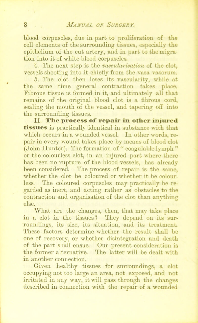 blood coi’puscles, due in part to proliferation of the cell elements of the surrounding tissues, especially the epitlielium of the cut ai-tery, and in part to the migra- tion into it of white blood corpuscles. 4. The next step is the vascularisation of the clot, vessels shooting into it chiefly from the vasa vasorum. 5. The clot then loses its vascularity, while at the same time general contraction takes place. Fibrous tissue is formed in it, and ultimately all that remains of the original blood clot is a tibrous cord, sealing the mouth of the vessel, and tapering ofl into the surrounding tissues. II. The process of repair in other injured tissues is practically identical in substance with that which occurs in a wounded vessel In other words, re- pair in every wound takes place by means of blood clot (John Hunter). The formation of “ coagulable lymph ” or the colourless clot, in an injured part where there has been no rupture of the blood-vessels, has already been considered. The process of repair is the same, whether the clot be coloured or whether it be colour- less. The coloured corpuscles may practically be re- garded as iitert, and acting rather as obstacles to the contraction and organisation of the clot than anything else. Wliat are the changes, then, that may take place in a clot in the tissues? They depend on its sur- roundings, its size, its situation, and its treatment These factors determine whether the residt shall be one of recovery, or whether disintegration and death of the part shall ensue. Our present consideration is the former alternative. The latter will be dealt with in another comiection. Given healthy tissues for surroundings, a clot occupying not too large an area, not exix)sed, and not irritated in an}^ way, it will pass through the changes described in connection with the repair of a wounded