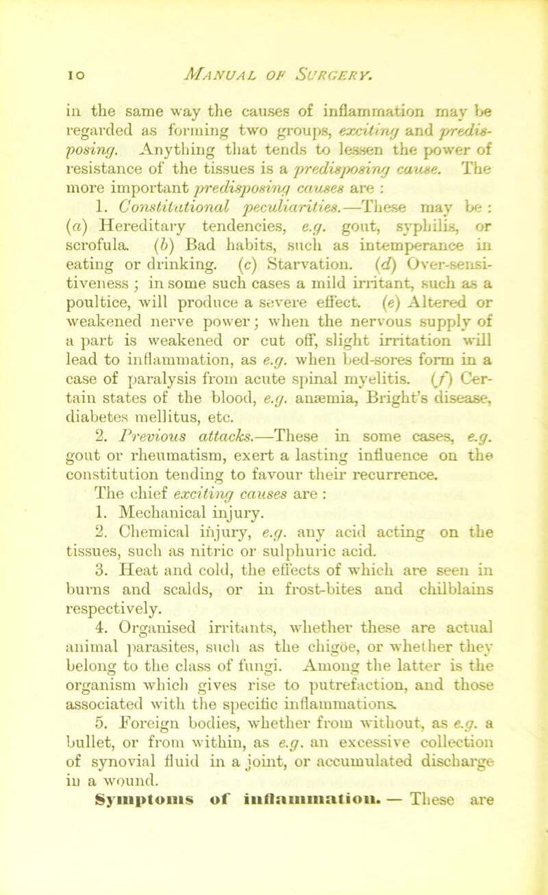 ill the same way the causes of inflammation may lie regarded as forming two groups, exciliwj and predits- posing. Anytliing that tends to lessen the power of I'esistance of the tissues is a predhsjMsing cause. The more important irredisposing causes are ; 1. CoustiiiUional peculiarities.—Tliese may be : (a) Hereditary tendencies, e.g. gout, syphilis, or scrofula (b) Bad habits, such as intemperance in eating or drinking, (c) Stari'ation. (d) Over-sensi- tiveness ; in some such cases a mild irritant, such as a poultice, will produce a severe eflect. (e) Altered or weakened nerve power; when the nervous supply of a part is weakened or cut off, slight irritation will lead to inflammation, as e.g. when bed-sores form in a case of paralysis from acute spinal myelitis, {f) Cer- tain states of the blood, e.g. anemia, Bright’s disease, diabetes mellitus, etc. 2. Previous attacks.—These in some cases, e.g. gout or rheumatism, exert a lasting influence on the constitution tending to favour their recurrence. The chief exciting causes are : 1. Mechanical injury. 2. Chemical injury, e.g. any acid acting on the tissues, such as nitric or sulphuric acid. 3. Heat and cohl, the efiects of which are seen in burns and scalds, or in fi-ost-bites and chilblains respectively. 4. Orsjanised irritants, whether these are actual animal ])arasites, sucli as the chigoe, or whether they belong to the class of fungi. Among the latter is the organism which gives rise to putrefaction, and those associated with the specific inflammations. 5. Foreign bodies, whether from without, as e.g. a bullet, or from within, as e.g. an excessive collection of synovial fluid in a joint, or accumulated discharge in a wound. Sj'iiiptoiiis of iiinaiiiiiiaiioii. — These are