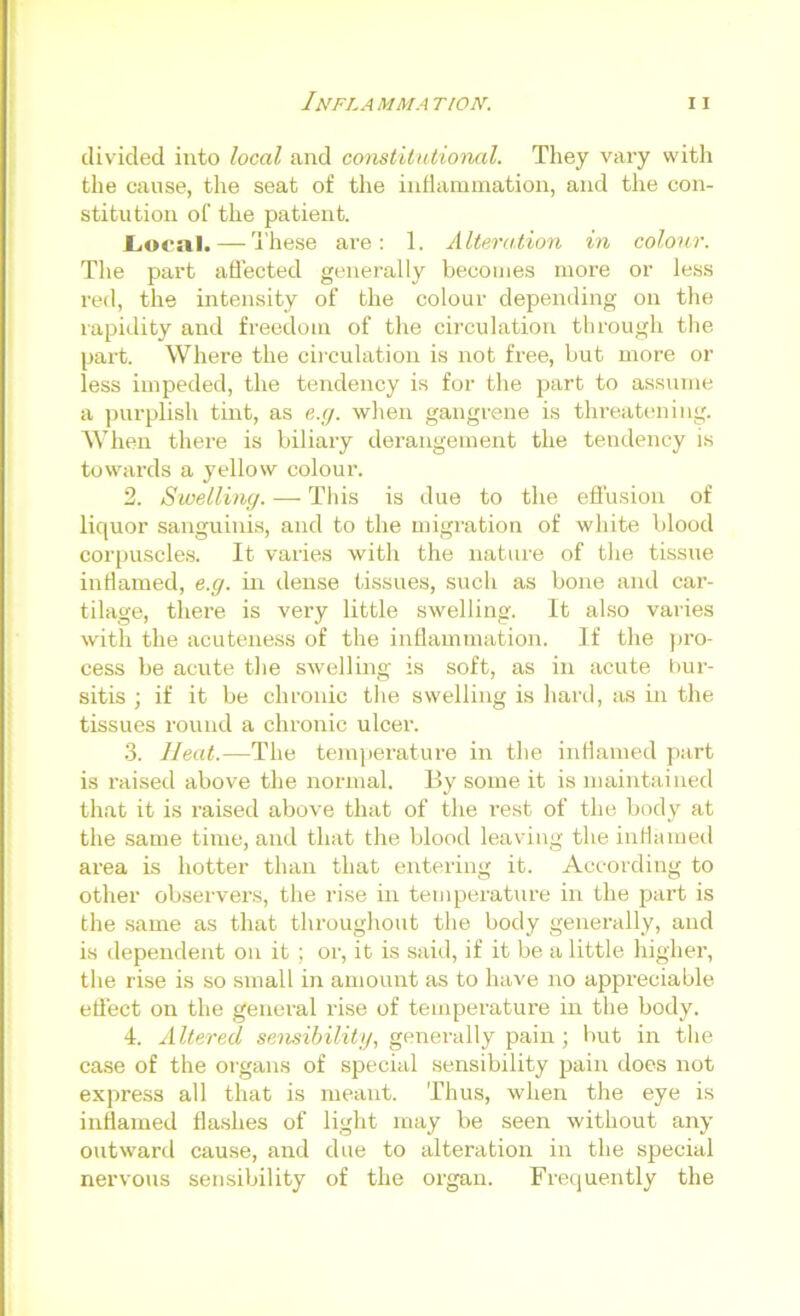 divided into local and constitntiohial. They vary with the cause, the seat of the iiitlammation, and the con- stitution of the patient. JLoonl. — 'i'hese are: 1. Alteration in colour. The part affected generally becomes more or less red, the intensity of the colour depending on the rapidity and freedom of the circulation through tlie part. Where the circulation is not free, but more or less impeded, the tendency is for the part to assume a purplish tint, as e.g. when gangrene is threatening. When there is biliary derangement the tendency is towards a yellow colour. 2. Swelling. —• Tliis is due to the effusion of liquor sanguinis, and to the migration of white blood corpuscles. It varies with the nature of the tissue inflamed, e.g. m dense tissues, such as bone and car- tilage, there is very little swelling. It also varies with the acuteness of the inflammation. ]f the j)i’o- cess be acute tlie swelling is soft, as in acute bur- sitis ; if it be chronic tlie swelling is hard, as in the tissues round a chronic ulcer. 3. Heat.—The temperature in the inflamed part is raised above the normal. By some it is maintained that it is raised above that of the rest of the body at the same time, and that the blood leaving the iiiHamed area is hotter than that entering it. According to other observers, the rise in temperature in the part is the same as that throughout the body generally, and is dependent on it ; or, it is said, if it be a little higher, the rise is so small in amount as to have no appi’eciable effect on the general rise of temperature in the body. 4. Altered sensibilitg, generally pain ; but in the case of the organs of special sensibility jjain does not express all that is meant. Thus, when the eye is inflamed flashes of light may be seen without any outward cause, and due to alteration in the special nervous sensibility of the organ. Frequently the