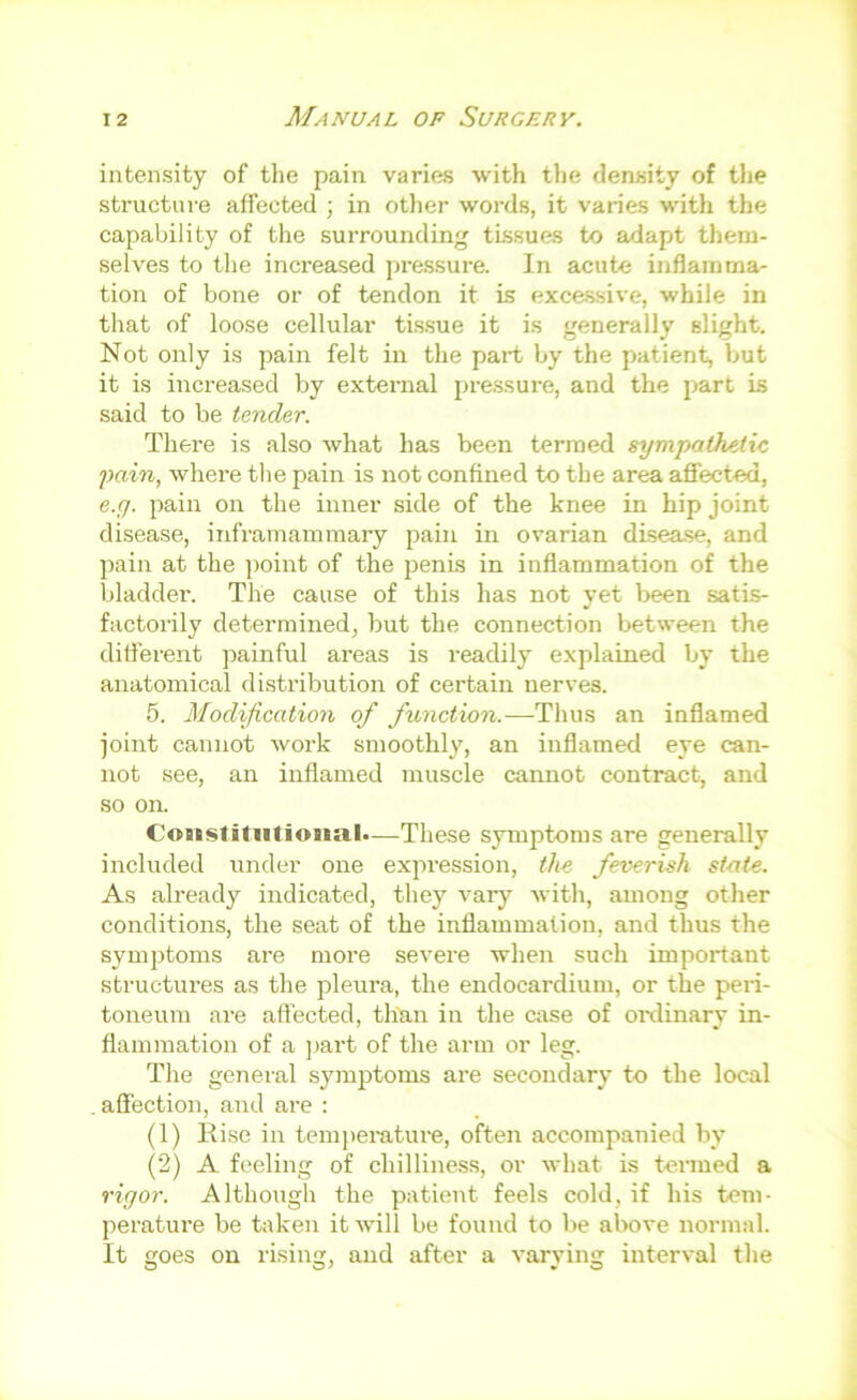 intensity of the pain varies with the density of tlie structure affected ; in otlier words, it varies with the capability of the surrounding tLssues to adapt them- selves to the increased pressure. In acute inflamma- tion of bone or of tendon it is excessive, while in that of loose cellular tissue it is generally slight. Not only is pain felt in the part by the patient, but it is increased by external pressure, and the part is said to be tender. There is also what has been termed sympathetic pain, where the pain is not confined to the area aflected, e.g. pain on the inner side of the knee in hip joint disease, infi-ainammary pain in ovarian cLLsea.se, and pain at the ])oint of the penis in inflammation of the bladder. The cause of this has not yet been satis- factorily determined, but the connection between the different ])ainful areas is readily explained by the anatomical distribution of certain nerves. 5. Modification of function.—Thus an inflamed joint cannot work smoothly, an inflamed eye can- not see, an inflamed muscle cannot contract, and so on. C'oustiliitionab—These symptoms are generally included under one expression, the feverish state. As already indicated, they vary with, among other conditions, the seat of the inflammation, and thus the symptoms are more severe when such important structures as the pleura, the endocardium, or the peri- toneum are affected, than in the case of oixlinary in- flammation of a ])art of the arm or leg. The general symptoms are secondary to the local affection, and are : (1) Rise in tem])erature, often accompanied by (2) A feeling of chilliness, or what is tenned a rigor. Although the patient feels cold, if his tem- perature be taken it will be found to be above normal. It goes on rising, and after a varying interval tlie