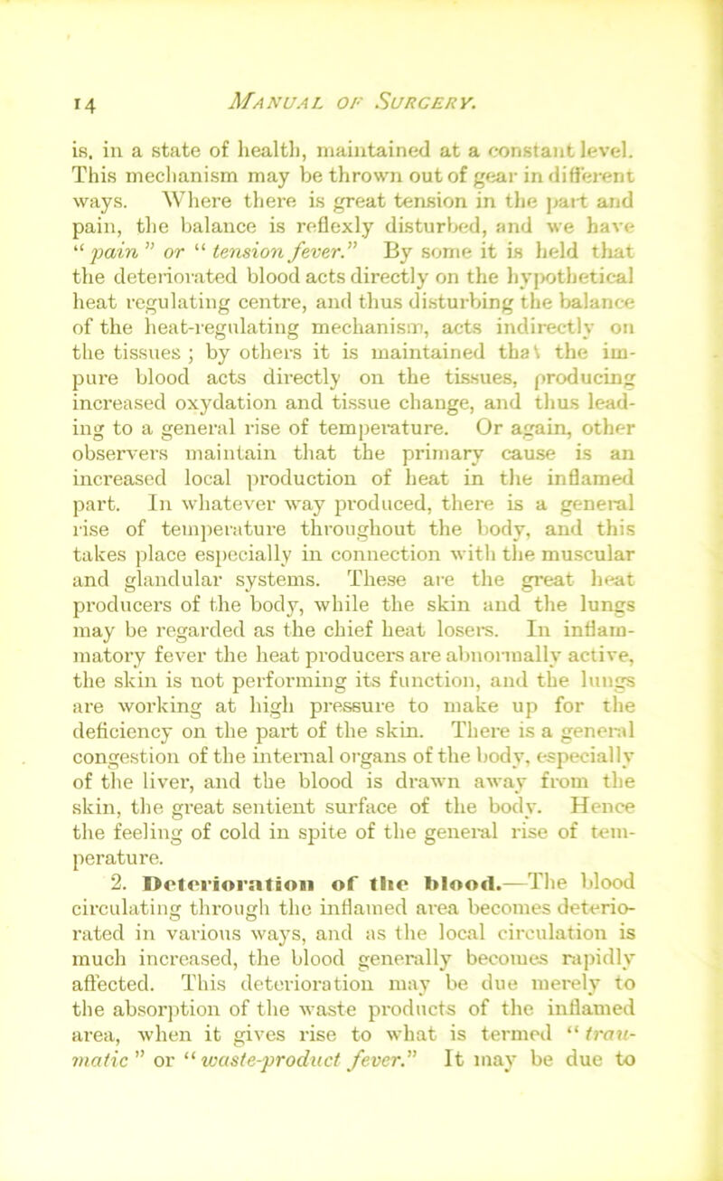 ifi. in a state of healtli, maintained at a constant level. This mecliani.sm may be thrown outof gear indiffei-ent ways. Where thei-e is great tension in the part and pain, the balance is reflexly disturlxjd, and we have fain ” or “ tension fever.” By some it is held tliat the deteriorated blood acts directly on the hyjwthetical heat regulating centre, and thus di.sturbing the balance of the heat-regulating mechanism, acts indirectly on the tissues ; by others it is maintained that the im- pure blood acts directly on the tissues, producing increased oxydation and tissue change, and thus lead- ing to a general rise of temperature. Or again, other observers maintain that the primary cause is an increased local production of heat in the inflamed part. In whatever way jH’oduced, there is a general rise of temjierature throughout the body, and this takes place esjjccially in connection with the muscular and glandular systems. These are the great heat producers of the body, while the skin and the lungs may be regarded as the chief heat losers. In inflam- matory fever the heat producers are abnormally active, the skin is not performing its function, and the lungs are working at high pressure to make up for the deficiency on the part of the skin. There is a general congestion of the internal organs of the body% especially of the liver, and the blood is drawn away from the skin, the great sentient surface of the body. Hence the feeling of cold in spite of the general rise of tem- perature. 2. Deloi’iorntioii of tiie blooil.—The blood circulating through the inflamed area becomes deterio- rated in various way’s, and as the local circulation is much increased, the blood generally’ becomes rapidly’ affected. This deterioration may be due merely to the absor]ition of the waste products of the inflamed area, Avhen it gives rise to what is termed “ trau- matic” or “waste-product fever. It may be due to