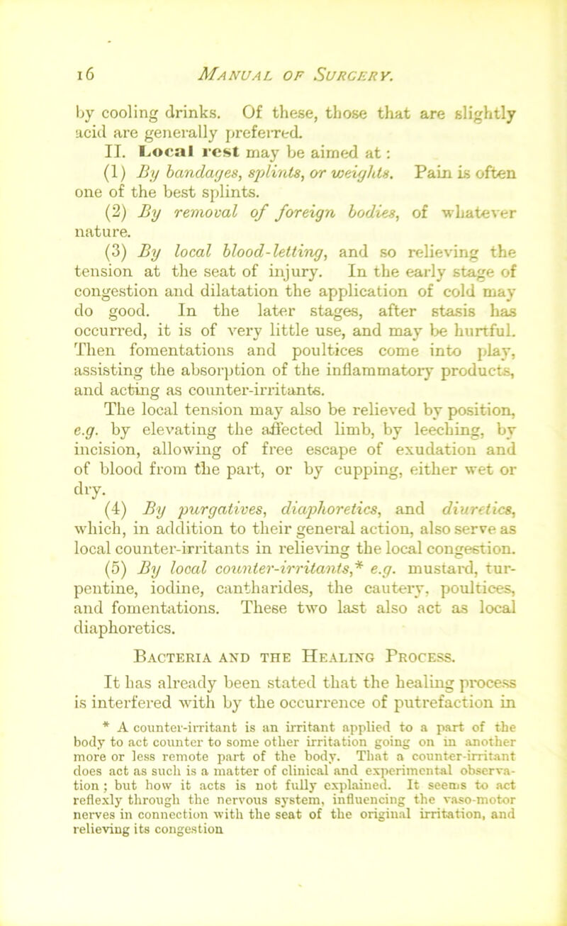 by cooling drinks. Of these, those that are slightly acid are generally prefeired. II. I.,ocal rest may he aimed at: (1) By handayes, splints, or weights. Pain is often one of the best splints. (2) By removal of foreign bodies, of •whatever nature. (3) By local blood-letting, and so relieving the tension at the seat of injury. In the early stage of congestion and dilatation the application of cold may do good. In the later stages, after stasis has occurred, it is of veiw little use, and may be hurtful. Then fomentations and poultices come into play, assisting the absorption of the inflammatoiy products, and acting as counter-irritants. The local ten.sion may also be relieved by position, e.g. by elevating the affected limb, by leeching, by incision, allowing of free escape of exudation and of blood from the part, or by cupping, either wet or dry. (4) By purgatives, diaphoretics, and diuretics, which, in addition to their general action, also serve as local counter-irritants in relieving the local congestion. (5) By local counter-irritants,* e.g. mustard, tur- pentine, iodine, cantharides, the cautery, poultices, and fomentations. These two last also act as local diaphoretics. Bacteria and the Healing Process. It has already been stated that the healing proce.ss is interfered with by the occurrence of putrefaction in * A countei'-irritant is an irritant applied to a part of the body to act counter to some other irritation going on in another more or le.ss remote part of the body. That a counter-irritant does act as such is a matter of clinical and experimental observa- tion ; but how it acts is not fully cxjdained. It seems to act reflexly through the nervous system, influencing the va.«o-motor nerves in connection with the seat of the origin.al irritation, and relieving its congestion