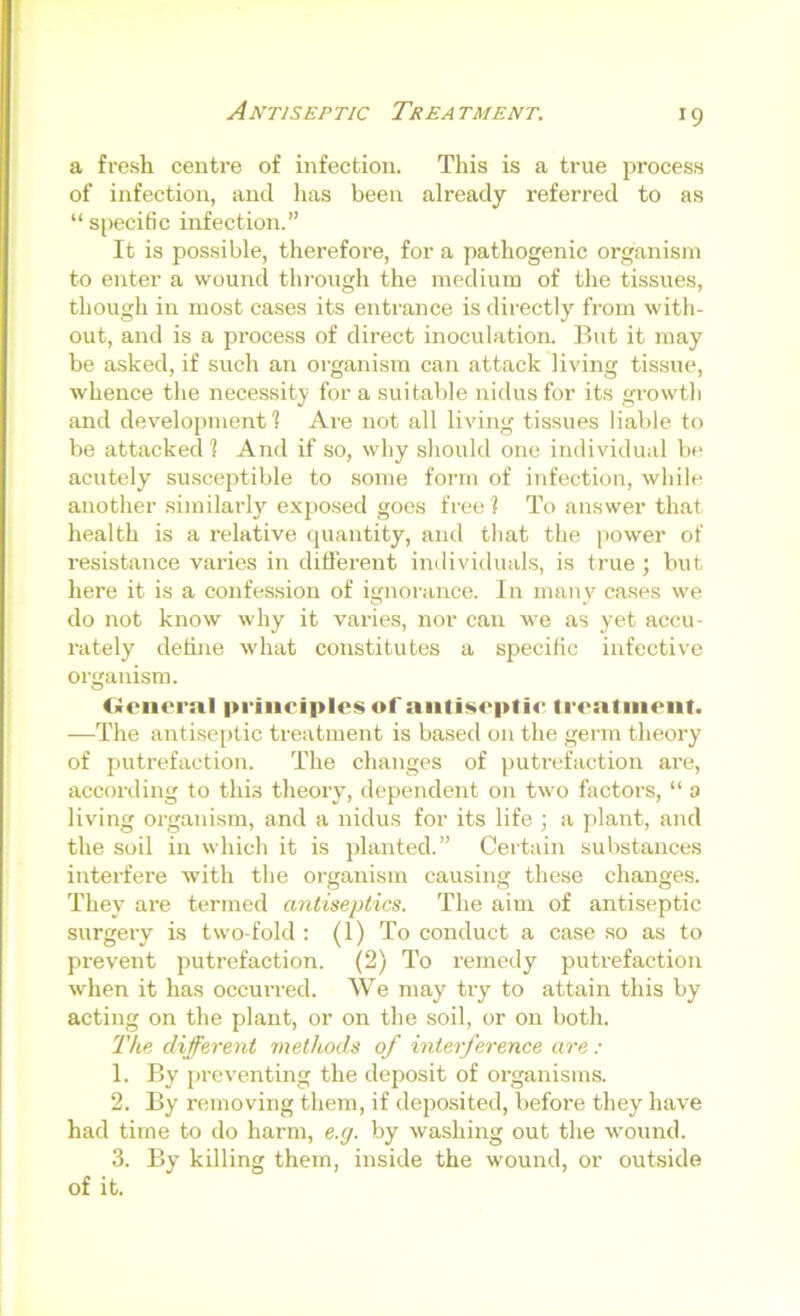 Antiseptic Treatment. a fresh centre of infection. This is a true process of infection, and has been already referred to as “ specific infection.” It is pos.sible, therefore, for a pathogenic organism to enter a wound through the medium of tlie tissues, though in most cases its entrance is directly from with- out, and is a process of direct inoculation. But it may be asked, if such an organism can attack living tissue, whence the necessity for a suitable nidus for its growth and development! Are not all living tissues liable to be attacked! And if so, why should one individual be acutely susceptible to .some form of infection, while another similarly exposed goes free ? To answer that health is a relative (juantity, and that the power of resistance varies in different individuals, is true; but here it is a confession of ignorance. In many cases we do not know why it varies, nor can we as yet accu- rately dehne what constitutes a specific infective organism. Cleiieral principles of antiseptic trentnient. —The antise[)tic treatment is based on the germ theory of putrefaction. The changes of putrefaction ai’e, according to this theory, dependent on two factors, “ a living organism, and a nidus for its life ; a plant, and the soil in which it is planted.” Certain substances interfere with the organism causing these changes. They are termed antiseptics. The aim of antiseptic surgery is two-fold : (1) To conduct a case so as to prevent putrefaction. (2) To remedy putrefaction when it has occuiTed. We may try to attain this by acting on the plant, or on the soil, or on both. 'The different methods of interference are : 1. By preventing the deposit of organisms. 2. By removing them, if deposited, before they have had time to do harm, e.g. by washing out the wound. 3. By killing them, inside the wound, or outside of it.