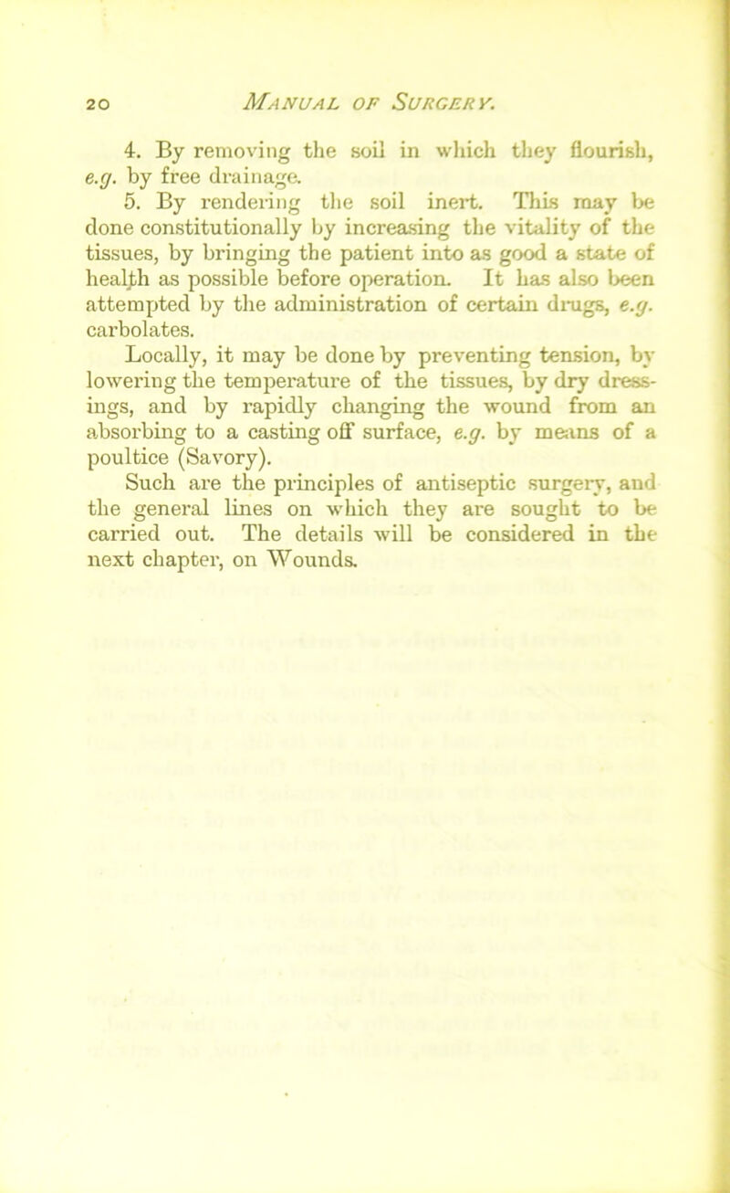 4. By removing the soil in which they flourish, e.g. by free drainaga 5. By rendering tlie soil inert. This may l>e done constitutionally by increasing the vitality of the tissues, by bringing the patient into as good a state of healj/h as possible before operation. It has also l>een attempted by the administration of certain dnigs, e.g. carbolates. Locally, it may be done by preventing tension, by lowering the temperature of the tissues, by dry dress- ings, and by rapidly changing the wound from an absorbmg to a casting off surface, e.g. by me:ins of a poultice (Savory). Such are the principles of antiseptic surgery, and the general lines on which they are sought to be carried out. The details will be considered in the next chapter, on Wounds.