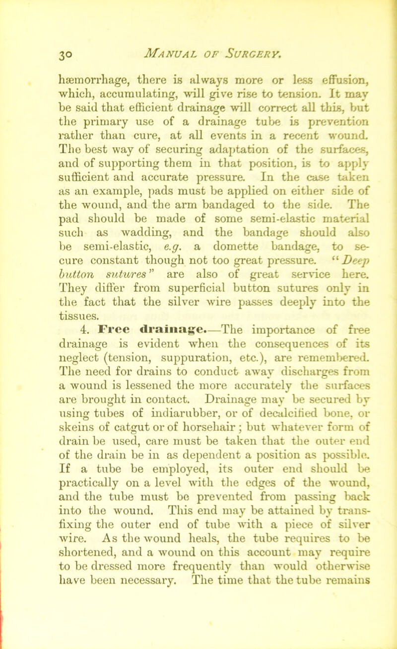 hsEmorrhage, there is always more or less effusion, which, accumulating, will give rise to tension. It may be said that efficient drainage will correct all this, but the primary use of a drainage tube is prevention rather than cure, at all events in a recent wound. The best way of securing adaptation of the surfaces, and of supporting them in that position, is to apply sufficient and accurate pressure. In the case taken as an example, pads must be applied on either side of the wound, and the arm bandaged to the side. The pad should be made of some semi-elastic material such as wadding, and the bandage should also be semi-elastic, e.g. a domette bandage, to se- cure constant though not too great pressure. Deep button sutures are also of great service here. They differ from superhcial button sutures only in the fact that the silver wire passes deeply into the tissues. 4. Free draiiiag^e.—The importance of free drainage is evident when the consequences of its neglect (tension, suppuration, etc.), are rememliered. The need for drains to conduct away discharges from a wound is lessened the more accurately the surfaces are brought in contact. Drainage may be secured by using tubes of indiarubber, or of decalcified bone, or skeins of catgut or of horsehair; but whatever form of drain be used, care must be taken that the outer end of the drain be in as dependent a position as possible. If a tube be employed, its outer end should be. practically on a level with the edges of the wound, and the tube must be prevented from passing back into the wound. This end may be attained by trans- fixing the outer end of tube with a piece of silver wire. As the wound heals, the tube requires to be shortened, and a wound on this account may require to be dressed more frequently than would otherwise have been necessary. The time that the tube remains