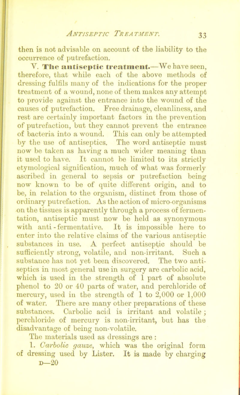 Antiseptic Treatment. then is not advisable on account of the liability to the occurrence of putrefaction. V. Tlie antiseptic treatment.—We have seen, therefore, that while each of the above methods of dressing fulfils many of the indications for the proper treatment of a wound, none of tliem makes any attempt to provide against the entrance into the wound of the causes of putrefaction. Free drainage, cleanliness, and rest are certainly important factors in the prevention of putrefaction, but they cannot prevent the entrance of bacteria into a wound. This can only be attempted by the use of antiseptics. The word antiseptic must now be taken as having a much wider meaning than it used to have. It cannot be limited to its strictly etymological signification, much of what was formerly ascribed in general to sepsis or putrefaction being now known to be of quite difierent origin, and to be, in relation to the organism, distinct from those of ordinary putrefaction. As the action of micro-organisms on the tissues is apparently through a pi-ocess of fermen- tation, antiseptic must now be held as synonymous with anti - fermentative. It is impossible here to enter into the relative claims of the various antiseptic substances in use. A perfect antiseptic should be sufficiently strong, volatile, and non-irritant. Such a substance has not yet been discovered. The two anti- septics in most general use in sui’gery are carbolic acid, which is used in the strength of 1 paid; of absolute phenol to 20 or 40 parts of water, and perchloride of mercmy, used in the strength of 1 to 2,000 or 1,000 of water. There are many other preparations of these substances. Carbolic acid is irritant and volatile; ])erchloride of mercury is non-irritant, but has the disadvantage of being non-volatile. The materials used as dressings are : 1. Carbolic gauze, which was the original form of dressing used by Lister. It is made by charging D—20