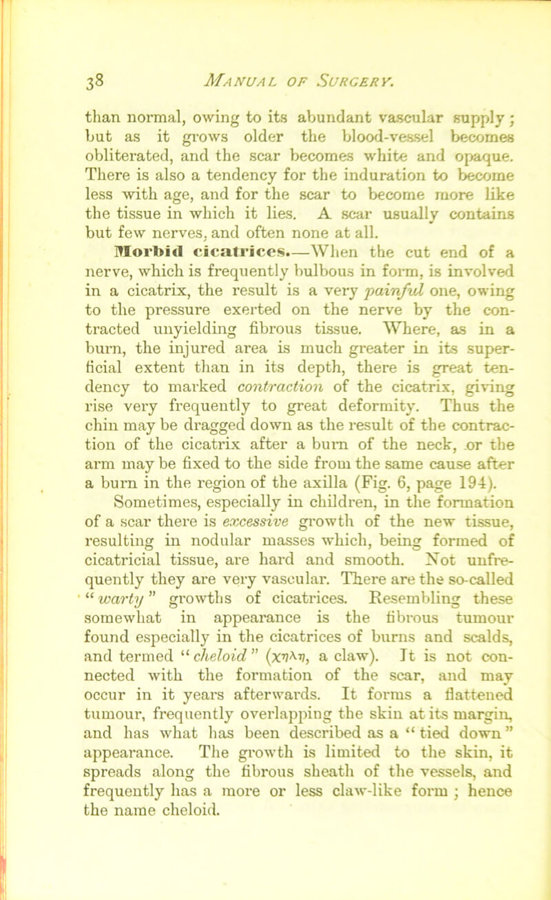 than normal, owing to its abundant vascular supply ; but as it grows older the blood-vessel becomes obliterated, and the scar becomes white and opaque. There is also a tendency for the induration to become less %vith age, and for the scar to become more like the tissue in which it lies. A scar usually contains but few nerves, and often none at all. Morbid cicatrices.—When the cut end of a nerve, which is frequently bulbous in form, is involved in a cicatrix, the result is a very painful one, owing to the pressure exerted on the nerve by the con- tracted unyielding fibrous tissue. Where, as in a burn, the injured area is much greater in its super- ficial extent than in its depth, there is great ten- dency to marked contraction of the cicatrix, giving rise very frequently to great deformity. Thus the chin may be dragged down as the result of the contrac- tion of the cicatrix after a bum of the neck, or the arm may be fixed to the side from the same cause after a burn in the region of the axilla (Fig. 6, page 194). Sometimes, especially in children, in the formation of a scar there is excessive gi’owth of the new tissue, resulting in nodular masses which, being formed of cicatricial tissue, are hard and smooth. Not unfre- quently they are very vascular. There are the so-called “ warty ” growths of cicatrices. Resembling these somewhat in appearance is the fibrous tumour found especially in the cicatrices of burns and scalds, and termed cheloid {xv^v, a claw). It is not con- nected with the formation of the scar, and may occur in it years afterwards. It forms a flattened tumour, frequently overlapping the skin at its margin, and has what has been described as a “ tied down ” appearance. The growth is limited to the skin, it spreads along the fibrous sheath of the vessels, and frequently has a more or less claw-like form ; hence the name cheloid.