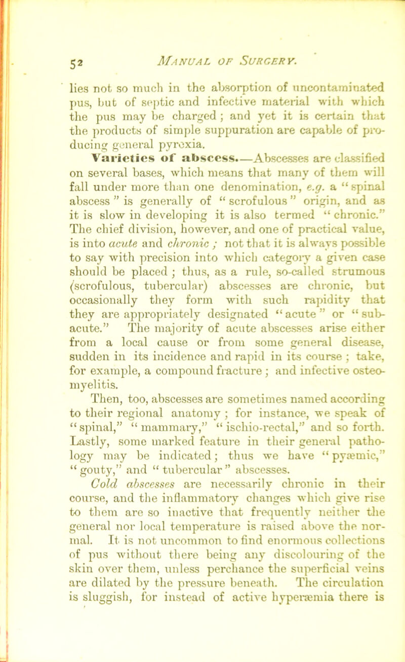 lies not so much in the absoqjtion of nncontaminated pus, hut of septic and infective niateiial with which tlie pus may be charged ; and yet it is certain that the products of simple suppuration are capable of pi'o- ducing general pyrexia. Varieties of abscess.—Abscesses are classified on several bases, which means that many of them will fall under more than one denomination, e.g. a “ spinal abscess ” is generally of “ scrofulous ” origin, and as it is slow in developing it is also termed “ chronic.” The chief division, however, and one of practical value, is into acute and chronic ; not that it is always possible to say with precision into which categoiy a given case should be placed ; thus, as a rule, so-called strumous (scrofulous, tubercular) abscesses are chronic, but occasionally they form with such rapidity that they are appropriately designated “acute” or “sub- acute.” The majority of acute abscesses ari.se either from a local cause or from some general disease, sudden in its incidence and rapid in its course ; take, for example, a compound fracture; and infective osteo- myelitis. Then, too, abscesses are sometimes named according to their regional anatomy ; for instance, we speak of “spinal,” “ mammaiy,” “ ischio-rectal,” and so forth. Lastly, some marked feature in their general patho- logy may be indicated; thus we have “ pytemic,” “gouty,” and “tubercular” abscesses. Cold abscesses are necessarily chronic in their course, and the inflammatory changes which give rise to them are so inactive that frequently neither the general nor local temperature is raised above the nor- mal. It. is not uncommon to find enormous collections of pus without there being any discolouring of the skin over them, unless perchance the superficial veins are dilated by the pressure beneath. The circulation is sluggish, for instead of active hyperamia there is