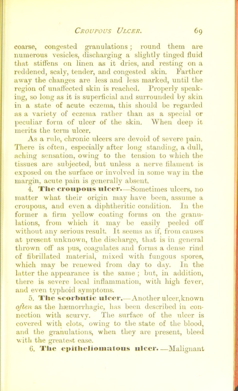 coai’se, congested granulations; round them are numerous vesicles, discharging a slightly tinged fluid that stitTens on linen as it dries, and resting on a reddened, scaly, tender, and congested skin. Farther away the changes are less and less marked, until the region of unaffected skin is reached. Projierly speak- ing, so long as it is superficial and surrounded by skin in a state of acute eczema, this should be regai'ded as a variety of eczema rather than as a special or peculiar form of ulcer of the skin. When deep it merits the term ulcer. As a rule, chronic ulcei’S are devoid of severe pain. There is often, especially after long standing, a dull, aching sensation, owing to the tension to which the tissues are subjected, but unless a nerve filament is exposed on the surface or involved in some way in the margin, acute pain is generally absent. 4. Tli<? croupous ulcer.—Sometimes ulcers, no matter what their origin may have been, assume a croupous, and even a diphtheritic condition. In the former a firm yellow coating forms on the granu- lations, from which it may bo easily peeled off without any serious i-esult. It seems as if, from causes at present unknown, the discharge, that is in general thrown ofl’ as ]>us, coagulates and forms a dense rind of fibrillated material, mixed with fungous spores, which may be renewed from day to day. In the latter the appearance is the same ; but, in addition, there is .severe local inflammation, with high fever, and even typhoid .symptoms. 5. Tlic scorbutic ulcer.—Another ulcer,known often as the haemorrhagic, has been described in con- nection with scurvy. The surface of the iilcer is covered with clots, owing to the state of the blood, and the gianulations, when they are present, bleed with the greate.st ease. G. The (>pitliclioiu:iloiis ulcer.—Malignant