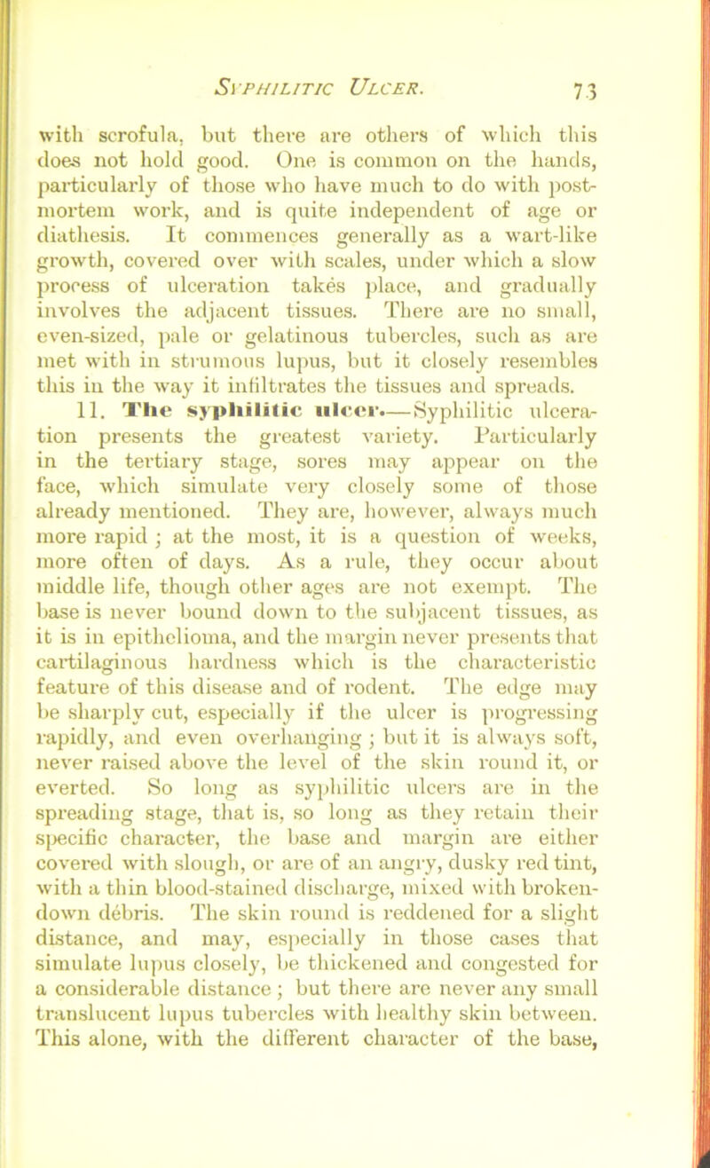 Syphilitic Ulcer. witli scrofula, but there are others of whieli tliis does not hold good. One is common on the hands, particularly of tho.se who have much to do with post- mortem work, and is quite independent of age or diathesis. It commences generally as a wart-like growth, covered over with scales, under which a slow process of ulceration takes jdace, and gradually involves the adjacent tissues. There are no small, even-sized, pale or gelatinous tubercles, such as are met with in strumous lupus, but it closely resembles this in the way it infiltrates the tissues and spreads. 11. X'lie syphilitic ulcer.— Syphilitic ulcera- tion presents the greatest variety. I’articularly in the tei'tiary stage, sores may appear on the face, which simulate very closely some of those already mentioned. They are, however, always much more rapid ■, at the most, it is a question of weeks, more often of days. As a rule, they occur about middle life, though other ages are not exempt. The base is never bound down to the subjacent tissues, as it is in epithelioma, and the margin never pre.sents that cartilaginous hardness which is the characteristic feature of this disease and of rodent. The edge may be sharply cut, especially if the ulcer is progi’essing rapidly, and even overhanging ; but it is always soft, never raised above the level of the skin round it, or everted. So long as syphilitic idcers are in the spreading stage, that is, so long as they retain their sj^ecific character, the base and margin are either covered with .slough, or are of an angry, dusky red tint, with a thin blood-stained discharge, mixed with broken- down debris. The skin round is reddened for a slight distance, and may, especially in those cases that simulate lupus clo.sel}', be thickened and congested for a considerable distance ; but there are never any small translucent lupus tubercles with healthy skin between. This alone, with the different character of the base,