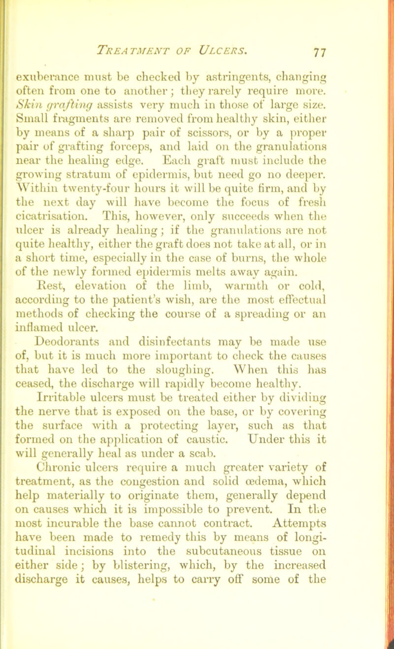 Treatment of Ulcers. exuberance must be checked by astringents, changing often from one to another; tliey rarely lequire more. Skin grafting assists very mucli in those of largo size. Small fragments are removed from healthy skin, either by means of a sharp pair of scissors, or by a jiroper pair of grafting forceps, and laid on the granulations near the healing edge. Each graft must include the growing stratum of epidermis, but need go no deeper. Within twenty-four hours it will be quite firm, and by the next day will have become the focus of fresli cicatrisation. This, however, only succeeds when the ulcer is already healing; if the granulations are not quite healthy, either the graft does not take at all, or in a short time, especially in the case of burns, the whole of the newly formed epidermis melts away again. Rest, elevation of the limb, warmth or cold, according to the patient’s wish, are the mo.st effectual methods of checking the course of a spreading or an inflamed ulcer. Deodorants and disinfectants may be made use of, but it is much more important to check the causes that have led to the sloughing. When this has ceased, the discharge will rapidly become healthy. Irritable ulcers must be treated either by dividing the nerve that is exposed on the base, or by covering the surface with a protecting layer, such as that formed on the application of caustic. Under this it will generally heal as under a scab. Chi’onic ulcers require a much greater variety of treatment, as the congestion and solid oedema, which help materially to originate them, generally depend on causes which it is impossible to prevent. In tlie most incurable the base cannot contract. Attempts have been made to remedy this by means of longi- tudinal incisions into the subcutaneous tissue on either side; by blistering, which, by the increased di.scharge it causes, helps to carry off some of the