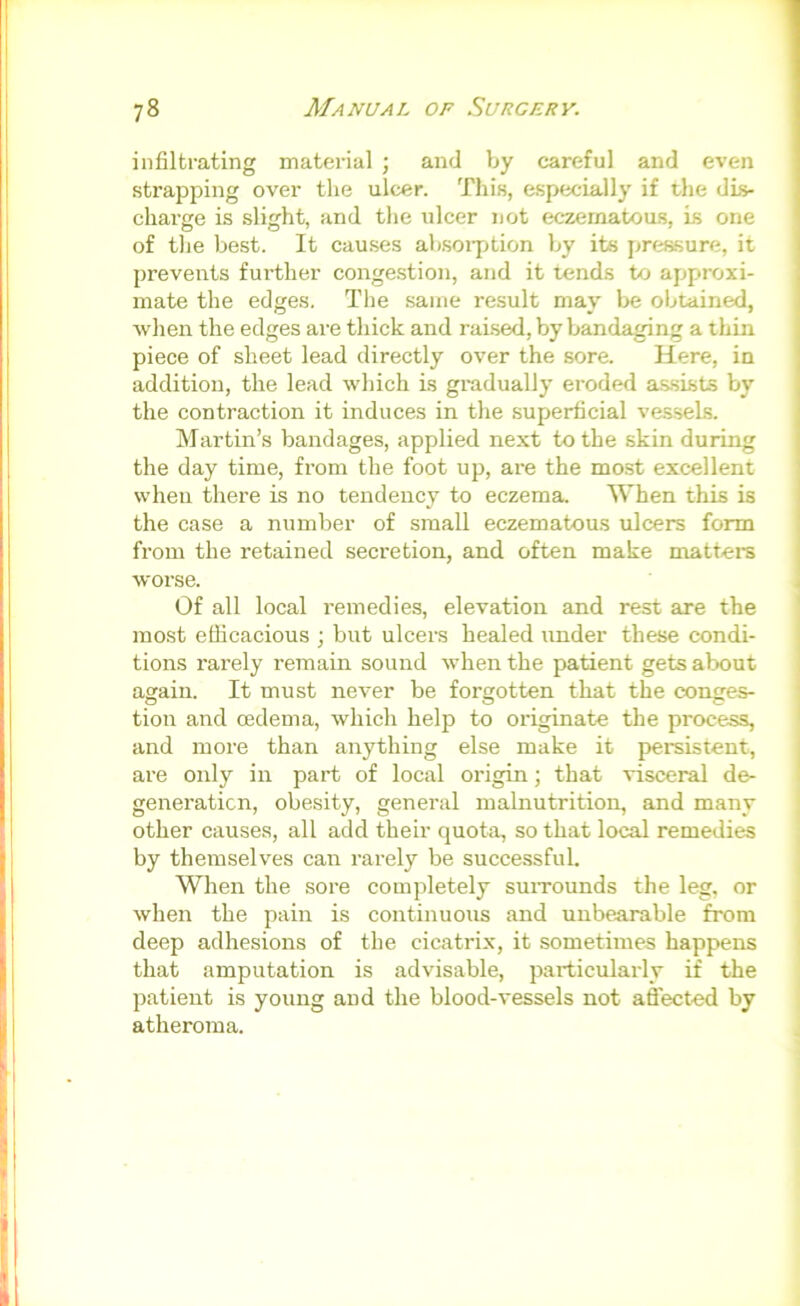 infiltrating material ; and by careful and even strapping over the ulcer. This, especially if the dLs- charge is slight, and tlie ulcer not eczematous, is one of the best. It causes ab.soi7jtion by its prrjssure, it prevents further conge.stion, and it tends to approxi- mate the edges. Tlie .same result may be obtained, when the edges are thick and raised, by bandaging a thin piece of sheet lead directly over the sore. Here, in addition, the lead which is gradually eroded assists by the contraction it induces in the superficial vessels. Martin’s bandages, applied next to the skin during the day time, from the foot up, are the most excellent when there is no tendency to eczema When this is the case a number of small eczematous ulcers form from the retained secretion, and often make mattere worse. Of all local remedies, elevation and rest are the most efficacious ; but ulcers healed under these condi- tions rarely remain sound when the patient gets about again. It must never be forgotten that the conges- tion and oedema, which help to originate the process, and more than anything else make it persistent, are only in part of local origin; that visceral de- generation, obesity, general malnutrition, and many other causes, all add their quota, so that local remedies by themselves can rarely be successful. When the sore completely suiTounds the leg, or when the pain is continuous and unbearable from deep adhesions of the cicatrix, it sometimes happens that amputation is advisable, particularly if the patient is young and the blood-vessels not affect-ed by i atheroma. \