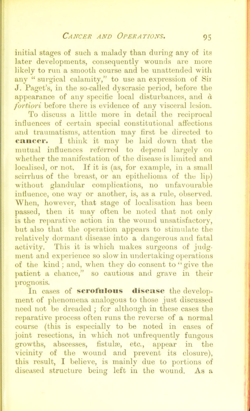 Cancer and Operations. initial stages of sucli a malady than during any of its later developments, consequently wounds are more likely to run a smooth course and be unattended with any “ surgical calamity,” to use an ex2)ression of Sii J. Paget’s, in the so-called dyscrasic period, before the appearance of any specific local disturbances, and d fortiori before there is evidence of any visceral lesion. To discuss a little more in detail the reciprocal influences of certain special constitutional aftections and traumatisms, attention may first be directed to cancer. I think it may be laid down that the mutual influences referred to depend largely on whether the manifestation of the disease is limited and localised, or not. If it is (a.s, for example, in a small scirrhus of the breast, or an epithelioma of the lip) without glandular complications, no unfavourable influence, one way or another, is, as a rule, observed. When, however, that stage of localisation has been passed, then it may often be noted that not only is the reparative action in the wound unsatisfactory, but also that the operation aiDpears to stimulate the relatively dormant disease into a dangerous and fatal activity. This it is which makes surgeons of judg- ment and experience so slow in undertaking ojierations of the kind; and, when they do consent to “give the patient a chance,” so cautions and grave in their l)i’ognosis. In cases of scrofulous disease the develop- ment of phenomena analogous to those just discussed need not be dreaded ; for although in these cases the reparative pi-ocess often runs the reverse of a normal course (this is especially to be noted in cases of joint resections, in which not unfreqnently fungous growths, abscesses, fistulse, etc., apjjear in the vicinity of the wound and prevent its closure), this result, I believe, is mainly due to jjortions of disea-sed structure being left in the wound. As a