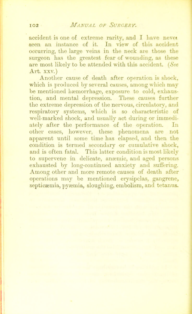 accident is one of extreme rarity, and I have nevft seen an instance of it. In view of this accident occurring, the large veins in the neck are those the surgeon has the gi-eatest fear of wounding, as these are most likely to be attended with this accident. (See Ai-t. XXV.) Another cause of death after operation is shock, which is produced by several causes, among which may be mentioned hjemorrhage, exposure to cold, exhaus- tion, and mental depi-e.ssion. These causes further the extreme depression of the nervous, circulator^', and respiratory systems, which is so characteristic of well-marked shock, and usually act during or immedi- ately after the performance of the operation. In other cases, however, these phenomena are not apparent until some time has elapsed, and then the condition is termed secondaiy or cumulative shock, and is often fatal. This latter condition is most likely to supervene in delicate, anaemic, and aged persons exhausted by long-continued anxiety and suffering. Among other and more remote causes of death after operations may be mentioned ei'ysipclas, gangrene, septictemia, pysemia, sloughing, embolism, and tetanus.