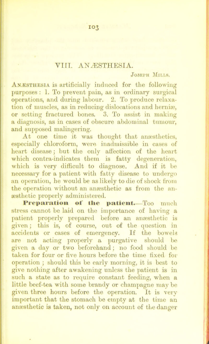 VIII. ANESTHESIA. Joseph Mills. Anesthesia is artificially induced for the following purposes ; 1. To prevent pain, as in oixlinary surgical operations, and during labour. 2. To produce relaxa- tion of muscles, as in reducing di.slocations and hernite, or setting fractured bones. 3. To assist in making a diagnosis, as in cases of obscure abdominal tumour, and supposed malingering. At one time it was thought that amesthetics, especially chloroform, were inadmissible in cases of heart disease; but the only ati'ection of the heart which contra-indicates them is fatty degeneration, which is very difficult to diagnose. And if it be necessary for a patient with fatty disease to undergo an operation, he would be as likely to die of shock from the operation without an amesthetic as from the an- aesthetic properly administered. Preparation of I lie patient.—Too much stress cannot be laid on the importance of having a patient properly prepared before an anaesthetic is given; this is, of course, out of the question in accidents or cases of emergency. If the bowels are not acting properly a purgative should be given a day or two beforehand; no food should be taken for four or five hours before the time fixed for operation ; should this be eai-ly morning, it is best to give nothing after awakening unless the patient is in such a state as to require constant feeding, when a little beef-tea with some brandy or champagne may be given three hours before the operation. It is very important that the stomach be empty at the time an anaesthetic is taken, not oidy on account of the danger