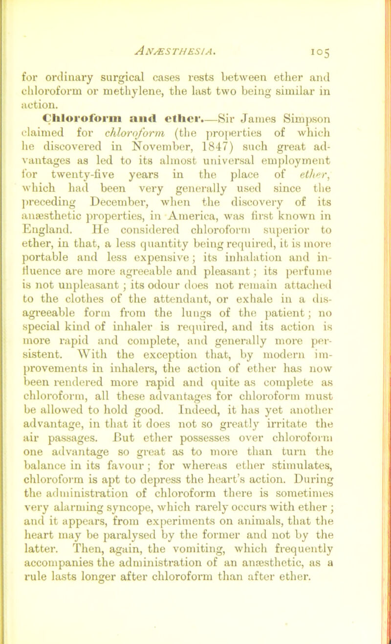 for ordinary surgical cases lests between ether and cldoroform or methylene, tlie last two being similar in action. Cliloi-oforiii ami ellier.—Sir James Simj>son claimed for chloroform (the ]iro[ierties of which lie discovered in November, 1847) such great ad- vantages as led to its almost universal emjiloyinent ibr twenty-five years in the place of ether, which had been very generally used .since the jireceding December, when the di.scovery of its anaesthetic jiroperties, in America, was first known in England. He considered chloroform superior to ether, in that, a less quantity being required, it is more portable and less expensive; its inhalation and in- fluence are more agreeable and plea.sant; its perfume is not unpleasant; its odour does not remain attached to the clothes of the attendant, or exhale in a dis- agreeable form from the lungs of the jiatient; no special kmd of inhaler is required, and its action is moi’e rapid and complete, and generally more f>er- sistent. With the exception that, by modern im- provements in inhalers, the action of ether has now been rendered more rapid and quite as complete as chloroform, all these advantages for chloroform must be allowed to hold good. Indeed, it has yet another advantage, in that it does not so greatly irritate the air pa.ssages. But ether possesses over chloroform one advantage so great as to more than turn the balance in its favour; for whereas ether stimulates, chloroform is apt to depress the heart’s action. During the administration of chloroform there is sometimes very alarming syncope, which rarely occurs with ether ; and it appears, from experiments on animals, that the heart may be jiaralysed by the former and not by the latter. Then, again, the vomiting, which frequently accompanies the administration of an anmsthetic, as a rule lasts longer after chlorofonn than after ether.