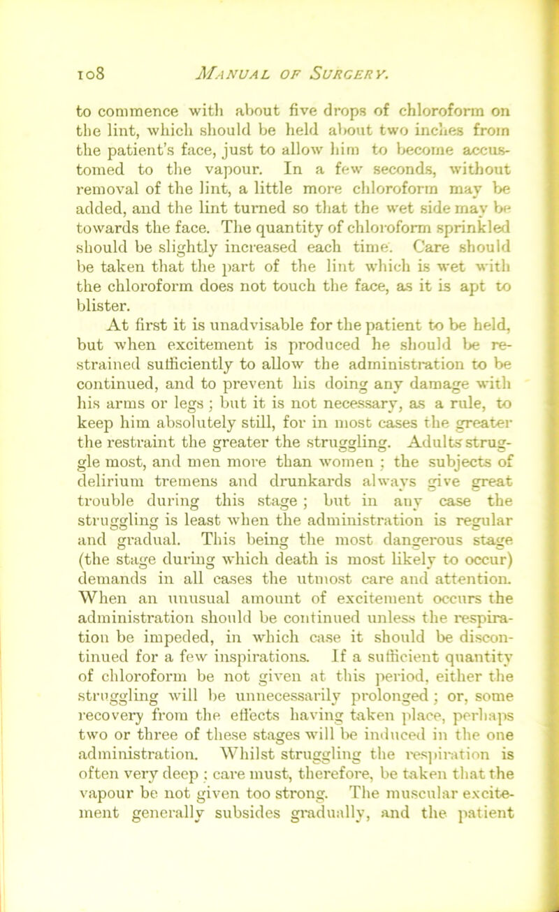 to commence with about five drops of chloroform on the lint, which should be held about two inches from the patient’s face, just to allow him to Ijecome accus- tomed to the vapour. In a few second.s, without removal of the lint, a little more chloroform may he added, and the lint turned so that the wet side may be towards the face. The quantity of chloroform sprinkled should be slightly increased each time. Care should be taken that the part of the lint which Ls wet with the chloroform does not touch the face, as it is apt to blister. At first it is unadvisable for the patient to be held, but when excitement is produced he should Ije re- strained sufficiently to allow the administration to be continued, and to prevent his doing any damage with his arms or legs ; but it is not nece.ssary, as a rule, to keep him absolutely stUl, for in most cases the greater the restraint the greater the struorvling. Adults struar- gle most, and men more than women ; the subjects of delirium tremens and drunkards always give great trouble during this stage ; but in any case the struggling is least when the administration is regular and gradual. This being the most dangerous stage (the stage during which death is most likely to occur) demands in all cases the utmost care and attention. When an unusual amount of excitement occurs the administration should be continued unless the respira- tion be impeded, in which cji.se it should be discon- tinued for a few inspirations. If a sufficient quantity of chloroform be not given at this jreriod, either the struggling will be unnecessarily prolonged; or, some recoveiy from the etlects having taken jilace, perhaps two or three of these stages will l>e induced in the one administration. Whilst struggling the i-esjiiintion is often very deep ; care must, therefore, be taken that the vapour be not given too strong. The mu.scular e.\cite- ment generally subsides gradually, jind the patient