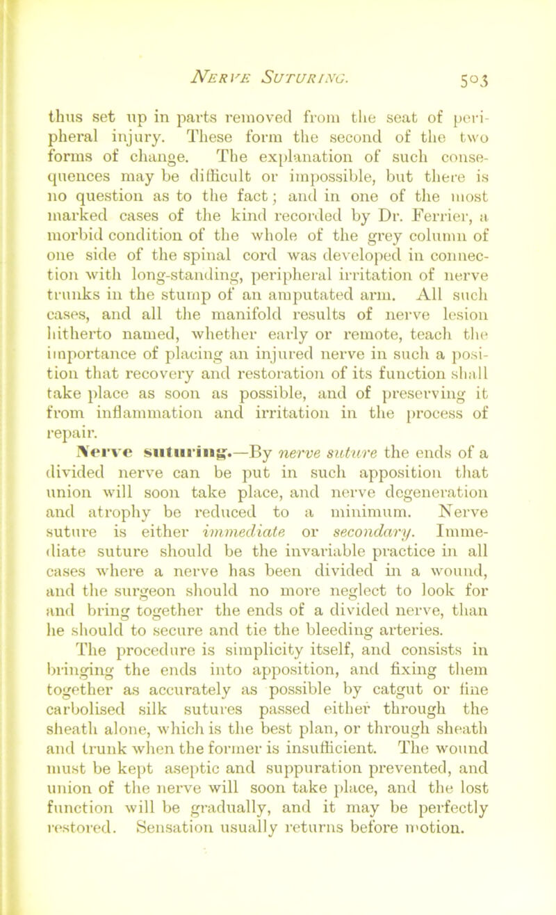 Nerve Suturixo. 505 thus set up in parts removed from tlie seat of peri- pheral injury. These form the second of tlie two forms of change. The ex[)lanation of such conse- cpiences may be difficult or impossible, but there is no question as to the fact; and in one of the most marked cases of the kind recorded by Dr. Terrier, a morbid condition of the whole of the grey column of one side of the spinal cord was developed in connec- tion with long-standing, peripheral irritation of nerve trunks in the stump of an amputated arm. All such cases, and all the manifold results of nerve lesion hitherto named, whether early or remote, teach tlu^ importance of placing an injured nerve in such a po.si- tion that recovery and restoration of its function shall take place as soon as possible, and of preserving it from inflammation and irritation in the process of repair. l»i'vc siitiii'iitg'.—By nerve suture the ends of a divided nerve can be put in such apposition that union will soon take place, and nerve degeneration and atrophy be reduced to a minimum. Nerve suture is either immediate or secondary. Imme- diate suture should be the invariable practice in all cases where a nerve has been divided m a wound, and the surgeon should no moi'e neglect to look for and brin together the ends of a divided nerve, than he should to secure and tie the bleeding arteries. The procedure is simplicity itself, and consists in l)ringing the ends into apposition, and fixing them together as accurately as possible by catgut or fine carbolised silk sutures pa.ssed either through the sheath alone, which is the best plan, or through sheath and trunk when the former is insufficient. The wound must be kept aseptic and suppuration prevented, and union of the Jierve will soon take place, and the lost function will be gradually, and it may be perfectly restored. Sensation usually returns before motion.