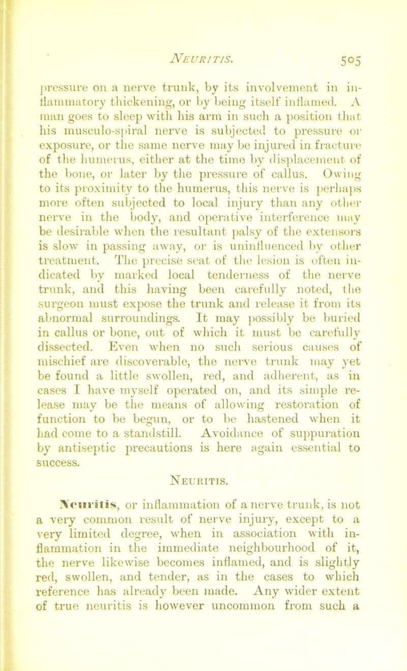 pressure on a nerve trunk, by its involvement in in- tlaminatory thickening, or by being itself inliained. A man goes to sleep with his arm in such a position that his musculo-spiral nerve is subjected to pressure or exposure, or the same nerve may be injured in fracture of the humerus, either at the time by displacement of the bone, or later by the pi-essure of callus. Owing to its proximity to the humerus, this nerve is perha])s more often subjected to local injury than any otlaa- nerve in the body, and operative interference may be desirable when the resultant j)alsy of the extensoi’s is slow in passing away, or is uninfluenced by otlier treatment. The precise seat of tlu' lesion is often in- dicated by marked local tenderness of the nerve trunk, and this having been carefully noted, the surgeon must expose the trunk and release it from its abnormal surroundings. It may possibly be buried in callus or bone, out of which it must be candidly dissected. Even when no such serious cau.ses of mischief are discoverable, the nerve trunk may yet be found a little swollen, red, and adherent, as in cases I have mj^self operated on, and its simple re- lease may be the means of allowing restoration of function to be begun, or to be hastened vdien it had come to a standstill. Avoidance of suppuration by antiseptic precautions is here again essential to success. Neuritis. Noiii'itis, or inflammation of a nerve trunk, is not a very common result of nerve injury, except to a very limited degree, when in association with in- flammation in the immediate neighbourhood of it, the nerve likewise becomes inflamed, and is slightly red, swollen, and tender, as in the cases to which reference has already been made. Any wider extent of true neuritis is however uncommon from such a