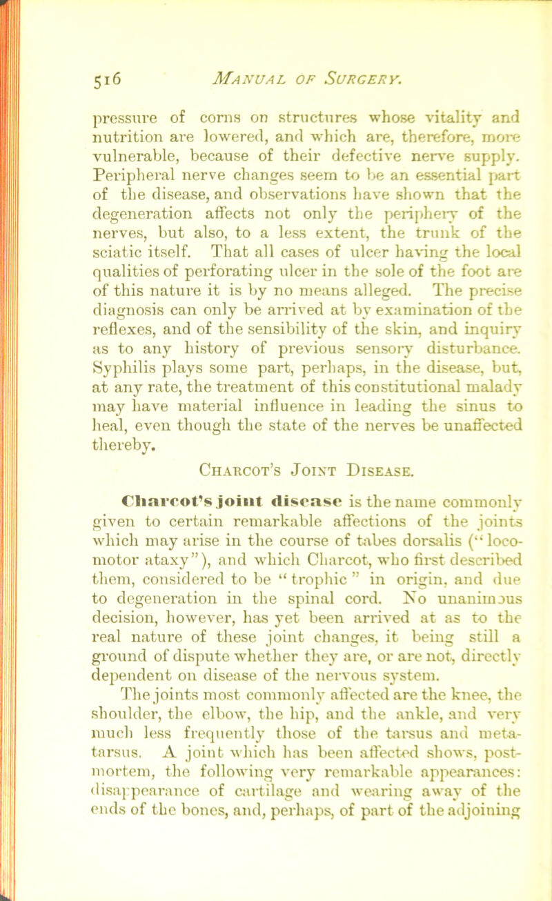 pressure of corns on structures whose vitality and nutrition ai’e lowered, and which are, therefore, more vulnerable, because of their defective nerve supply. Peripheral nerve changes seem to be an essential jmrt of the disease, and observations have shown that the degenei’ation affects not only the peripheiy of the nerves, but also, to a le.ss extent, the trunk of the sciatic itself. That all cases of ulcer having the local qualities of perforating ulcer in the sole of the foot are of this nature it is by no means alleged. The preci.se diagnosis can only be arrived at by examination of the reflexes, and of the .sensibility of the skin, and inquiry as to any history of previous sensoiy disturbance. Syphilis plays some part, perhaps, in the disease, but, at any rate, the treatment of this constitutional malady ina}^ have material influence in leading the sinus to heal, even though the state of the nerves be unaffected thereby. Charcot’s Joint Disease. Clmrcot’s joint tlisoase is the name commonlv given to certain remarkable affections of the joints which may arise in the course of bxbes dorsiilis (“loco- motor ataxy”), and which Chai'cot, who fii-st described them, considered to be “ trophic ” in origin, and due to degeneration in the spinal cord. No unanimous decision, however, has yet been arrived at as to the real nature of these joint changes, it being still a ground of dispute whether they are, or are not, directly dependent on disease of the nervous system. 'fhe joints most commonly affected are the knee, the shoulder, the elbow, the hip, and the ankle, and very much less frequently those of the tai-sus and meta- tarsus, A joint which has been affected shows, post- mortem, the following very^ remarkable appearancas: disappearance of airtilage and wearing away of the ends of the bones, and, perhaps, of part of the adjoining