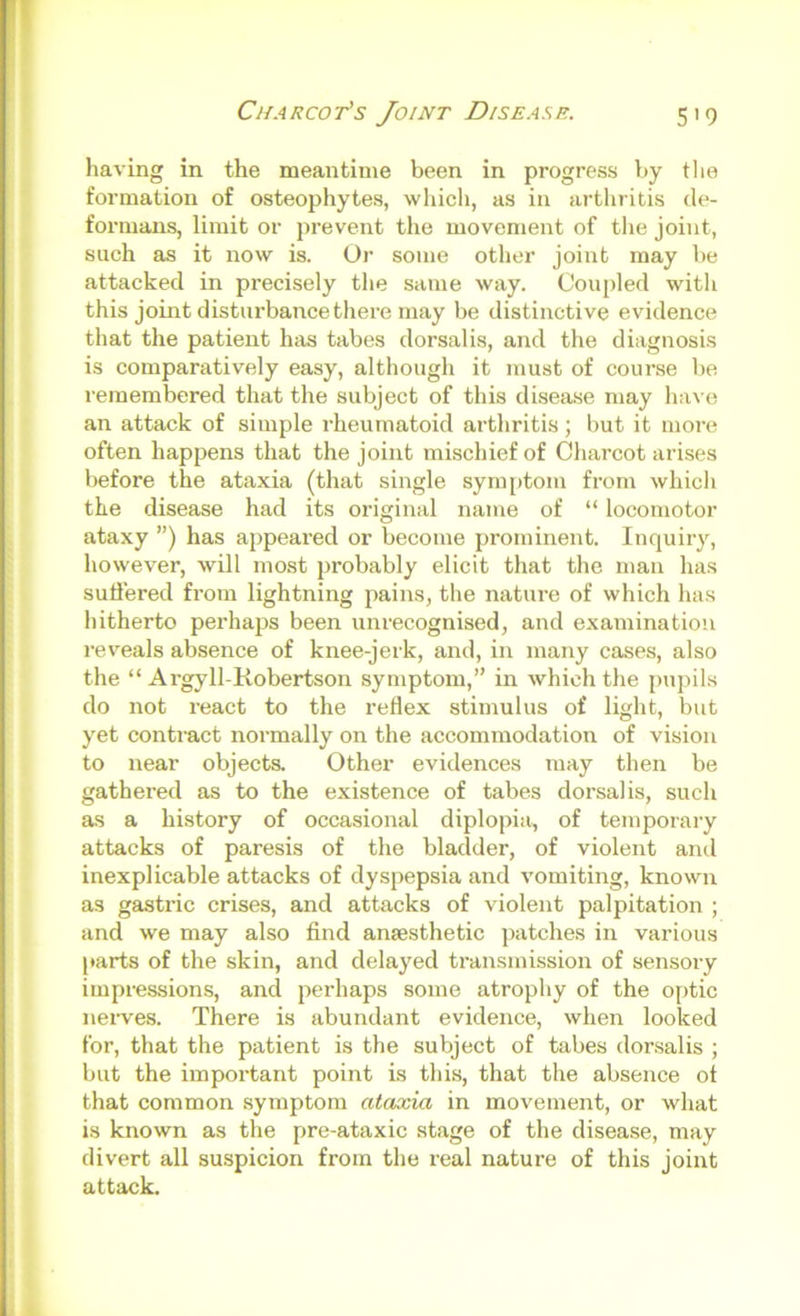 having in the meantime been in progress by the formation of osteophytes, whicli, as in arthritis de- formans, limit or prevent the movement of the joint, such as it now is. Or some otlier joint may be attacked in precisely tlie same way. Coupled with this joint disturbance there may be distinctive evidence that the patient has tabes dorsalis, and the diagnosis is comparatively easy, although it must of course be remembered that the subject of this disease may have an attack of simple rheumatoid arthritis; but it more often happens that the joint mischief of Charcot arises before the ataxia (that single sym[)tom from which the disease had its original name of “ locomotor ataxy ”) has appeai’ed or become prominent. Inquiry, however, will most probably elicit that the man has suffered from lightning pains, the nature of which has hitherto perhaps been unrecognised, and examination reveals absence of knee-jerk, and, in many cases, also the “ Argyll-Robertson symptom,” in which the pupils do not react to the reflex stimulus of light, but yet contract normally on the accommodation of vision to near objects. Other evidences may then be gathered as to the existence of tabes dorsalis, such as a history of occasional diplopia, of temporary attacks of paresis of the bladder, of violent arul inexplicable attacks of dyspepsia and vomiting, known as gastric crises, and attacks of violent palpitation ; and we may also find anaesthetic patches in various parts of the skin, and delayed transmission of sensory impressions, and perhaps some atrophy of the o[)tic neiwes. There is abundant evidence, when looked for, that the patient is the subject of tabes dor.salis ; but the important point is this, that the absence of that common symptom ataxia in movement, or what is known as the pre-ataxic stage of the disease, may divert all suspicion from the real nature of this joint attack.