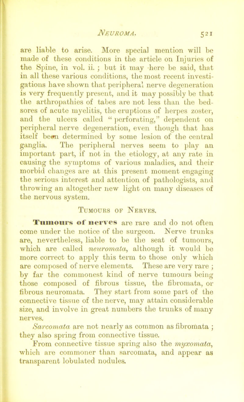 Neuroma. ai’e liable to arise. More special mention will be made of these conditions in the article on Injuries of the Sjune, in vol. ii. ; but it may here be said, that in all these various conditions, the mo.st recent investi- gations have shown that peripheral nerve degeneration is very frequently present, and it may possibly be that the arthropathies of tabes are not less than the bed- sores of acute myelitis, the eruptions of herpes zoster, and the ulcers called “ jicrforating,” dependent on peripheral nerve degeneration, even though that has itself bean determined by some lesion of the central ganglia. The peripheral nerves seem to play an important part, if not in the etiology, at any rate in causing the symptoms of various maladies, and their morbid changes are at this present moment engaging the serious interest and attention of pathologists, and throwing an altogether new light on many diseases of the nervous system. Tumours op Nerves. Tumours of iierv'os are rare and do not often come under the notice of the surgeon. Nerve trunks are, nevertheless, liable to be the seat of tumours, which are called neuromata, although it would be more correct to apply this term to those only which are composed of nerve elements. These are very rare ; by far tlie commonest kind of nerve tumours being those composed of fibrous tissue, the fibromata, or fibrous neuromata. They start from some part of the connective tissue of the nerve, may attain considerable size, and involve in great numbers the trunks of many nerve.s. Sarcomata are not nearly as common as fibromata ; they also spring from connective tis.sue. Fi’om connective tissue spring also the myxomata, which are commoner than sarcomata, and appear as transparent lobulated nodules.