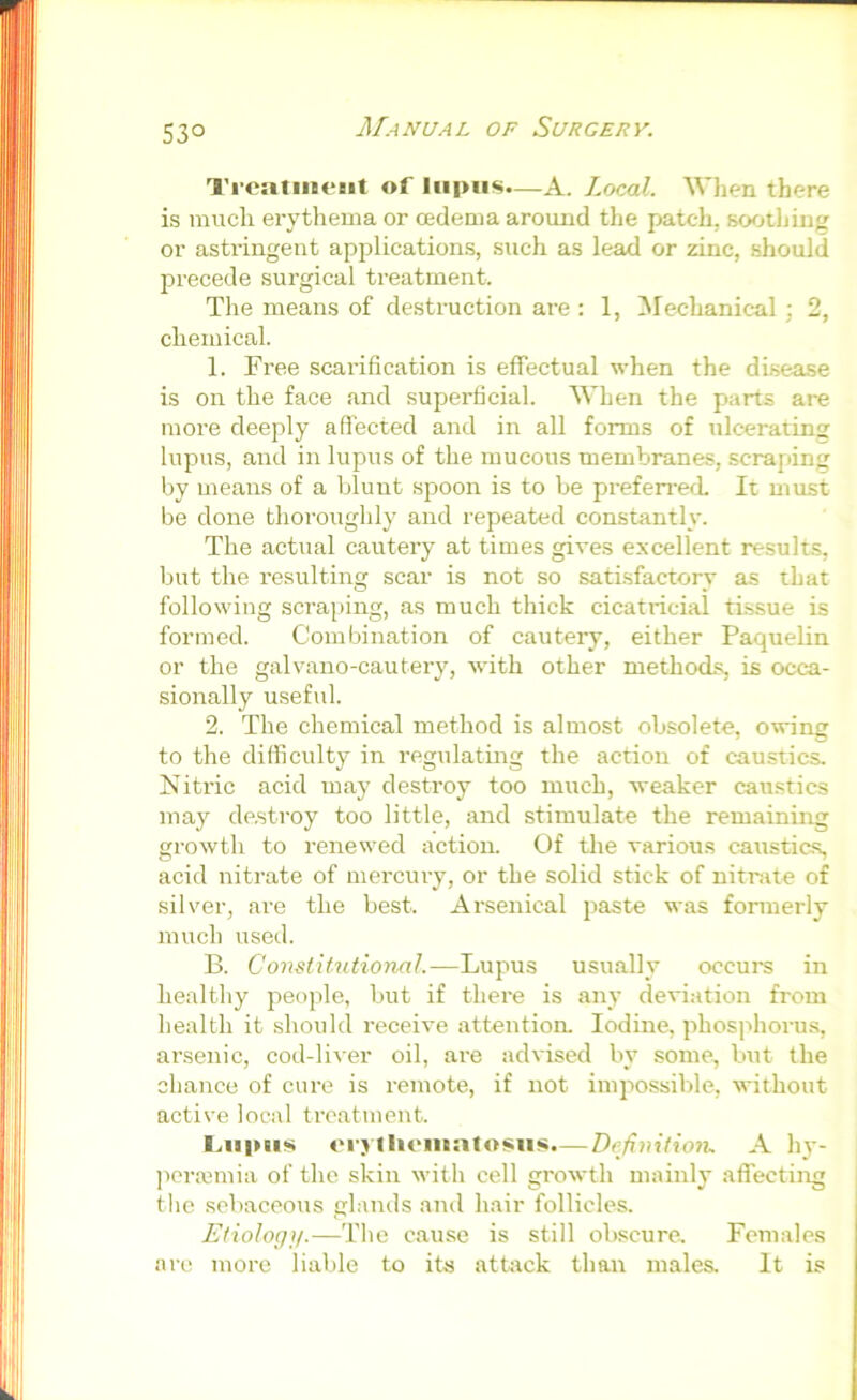 53° TrcaliiieBit of lupus.—A. Local. WJien there is much erytliema or oedema around the patch, soothing^ or astringent applications, such as lead or zinc, should precede surgical treatment. The means of destruction are : 1, Mechanical \ 2, chemical. 1. Free scarification is effectual when the disease is on the face and superficial. When the parts are more deeply affected and in all forms of ulcerating lupus, and in lupus of the mucous membranes, scraping by means of a blunt spoon is to be prefeireoL It must be done thoroughly and repeated constantly. The actual cautery at times gives excellent results, but the resulting scar is not so satisfactory as that following scraping, as much thick cicatricial tissue is formed. Combination of cautery, either Paquelin or the galvano-cautery, with other methocLs, is occa- sionally useful. 2. The chemical method is almost obsolete, owing to the difficulty in regulating the action of caustics. Nitric acid may destroy too much, weaker caustics may destroy too little, and stimulate the remaining growth to renewed action. Of the various caustics, acid nitrate of merciu'y, or the solid stick of nitiate of silver, are the best. Arsenical paste was formerly much used. B. Constitutional.—Lupus usually occurs in healthy people, but if there is any deviation from health it should receive attention. Iodine, phosphoru.s, arsenic, cod-liver oil, are advised by some, but the chance of cure is i-emote, if not impossible, without active local treatment. I.iipais er> llieinatosiis.— Definition. A hy- ])cra3mia of the skin with cell growth mainly aflecting the sebaceous gl.-mds and hair follicles. Etiology.—The cause is still obscure. Females are more liable to its attack than males. It is