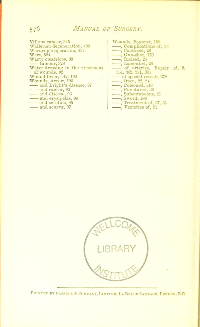 Villous cancer, 315 Wallerian degeneration. 199 Wardrop’s operation, 437 Wort, 524 Warty cicatrices, 39 — tumour, 328 Water dressing in the treatment of wounds, 32 Wound fever, 142, 160 Wounds, Arrow, 190 and Bi'ight’s disease, 97 and cancer, 95 and disense, 93 and erysipelas, 96 and scrofula, 95 and scurvy, 97 Wounds, Bayonet, 189 , CompUcationii of, 36 , Contused, 26 , Gun-shot, 170 , Incised, 25 , Lacerate^ 26 of arteries, Eeuair of, 6, 351, 362, 371, 381 of special vessels, 378 , Oi>en, 22, 21 —, Poisoned, 54S , Punctured, 26 , Subcutaneous, 21 , Sword, 188 , Treatment of, 27, 31 , Varieties of, 21 rnrxTKD nv Casski.l it COMr.\NV. Limited, La Bri.lk SArvAOR, LoyrON, K.O