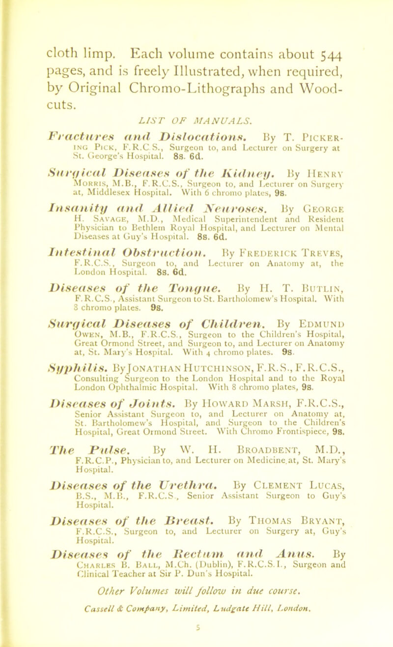 cloth limp. Each volume contains about 544 pages, and is freel}'Illustrated, when required, by Original Chromo-Lithographs and Wood- cuts. LIST OF MANUALS. Fractures and Dislocations. By T. Picker- ING Pick, F. R.CS., Surgeon to, and Lecturer on Surgery at St. George’s Hospital. 8s. 6d. Surt/ical Diseases of the Kidney. l!y Henry SfoRRis, M.B., F.R.C.S., Surgeon to, and I,ecturer on Surgery at, Middlesex Hospital. With 6 chromo plates, 9s. In sanity and Allied Neuroses. By George H. Savage, M.D., Medical Superintendent and Resident Physician to Beihlem Royal Hospital, and Lecturer on Mental Diseases at Guy’s Hospital. 8s. 6d. Intestinal Obstruction. By Frederick Treves, F.R.C.S., Surgeon to, and Lecturer on Anatomy at, the London Hospital. 8s. 6d. Diseases of the Tonyue. By II. T. Butlin, F.R.C.S., Assistant Surgeon to St. Bartholomew’s Hospital. With S chromo plates. 9s. Snryical Diseases of Children. By Edmund Owen, M.B., F.R.C.S., Surgeon to the Children’s Hospital, Great Ormond Street, and Surgeon to, and Lecturer on Anatomy at, St. Mary’s Hospital. With 4 chromo plates. 9s. Syphilis. ByJoNATiiAN Hutchinson, F.R.S., F.R.C.S., Consulting Surgeon to the London Hospital and to the Royal London Ophthalmic Hospital. With 8 chromo plate.s, 9s. Diseases of Joints. By Howard Marsh, F.R.C.S., Senior Assistant Surgeon to, and Lecturer on Anatomy at, St. Bartholomew’s Hospital, and Surgeon to the Children’s Hospital, Great Ormond Street. With Chromo Frontispiece, 9s. The Tulse, By W. II. Broadisent, M.D., F.R.C.P., Physician to, and Lecturer on Medicine.at, St. Mar^’’s Hospital. Diseases of the Urethra. By Clement Lucas, B.S., M.B., F.R.C.S., Senior Assistant Surgeon to Guy’s Hospital. Diseases of the Breast. By Thomas Bryant, F.R.C.S., Surgeon to, and Lecturer on Surgery at, Guy’s Hospital. Diseases of ihe Heclani and Atuis. By Charles B. Ball, M.Ch. (Dublin), F.R.C.S.L, Surgeon and Clinical Teacher at Sir P. Dun's Hospital. Other Vohimes will follow in due course. Cassell dt Company, Limited, Lud^ate Hill, London. 5