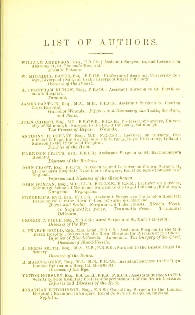 LIST OF AUTHORS. WILLIAM ANDERSON, Esq, F.R.C.S.; Assistant Surgeon to, and Lecturer on Anatomy at, St. Thomas's Hospital. Animal Poisons. W. MITCHELL BANKS, Esq.. F.R C.S.: Professor of Anatomy, University Col- lege, Liverpool ; Surgeon to the Liverpool Royal Infirmary. Diseases of the Breast, H. TRENTHAM BUTLIN, Esq., F.R.C.S.; Assistant Surgeon to St. Bartholo- mew's Hospital. Tvmours. JAMES CANTLIE, Esq., M.A., M.B., F.R.C.S., Assistant Surgeon to Charing Cross Hospital. . Gun-shot Wounds, Injuries and Diseases oj the 1 estis, Scrotum, and Penis. JOHN CHIENE, Esq.. MP., F.R.CS.E., F.R.S.E.; Professor of Surgery, Univer- sity of Edinburgh ; Surgeon to the Royal infirmary, Edinburgh. The Process of Repair. Wounds, ANTHONY H. CORLEY, Esq., M.D., F.R.C.S.T. ; Lecturer on Surgery, Car- michael College, Dublin : Examiner iu Surgery, Royal Uuiversily, Ireland ; Surgeon to the Richmond Hospital. Injuries of the Head. HARRISON CRIPPS, Esq., F.R.C.S.; Assistant Surgeon to St. Bartholomew’s Hospital. Diseases of the Rectum. JOHN CROFT, Esq., F.R.C.S.; Surgeon to, and Lecturer on Clinical Surgery at, St, Thomas’s Hospital; Examiner iu Surgery, Royal College of Surgeons of England. Injuries and Diseases of the (Esophagus. JOHN DUNCAN. Esq., M.D., LL.D., F.R.C.S.E., F.R.S.E • Lecturer on Sorcery, Edinburgh School of Medicine ; Surgeon to the Royal Infirmary, Ediubut yh. Gangrene. Erysipelas. FREDERICS. EVE, Esq., F.R.C.S. ; Assistant Surgeon to the London Hospital; Pathological Curator, Royal C||ecc of Surgeons, England. Buims and Scalds. Scrofula mid Tuberculosis. Rickets. Hectic or Suppurative Fever, Traumatic Fever. 'Traumatic Delirium. GEORGE P. FIELD, Esq., M.R.C.S.; Aural Surgeon to St. Mary’s Hospital. Diseases of the Ear. A LE VRCE GOULD, Esq., M.S. Lend., F.R.C.S. ; Assistant Surgeon to the Mid- dlesex Hospital ; Surgeon to the Royal Hospital for Diseases of the Chest. Injuries of Blood-Vessels. Aneurism. The Surgery of the Chest. Diseases of Blood-Vessels. J. GREIG SMITH, Esq., M.A., M.B., F.R.S.E.; Surgeon to the Bristol Royal In- firmary. Diseases of the Bones. R. MARCUS GUNN, Esq., M.A., M.B., F.R.C.S. ; Assistant Surgeon to the Royal London Ophthalmic Hospital, Muorfields. Diseases of the Eye. VICTOR HORSLEY, Ekq., B.S. Lond., F.R.S.. F.R.C.S.; Assistant Surgeon to Uni- vereity College Hospital; Professor Superintendent of the Brown Institute?. Injuiies and Diseases of the Neck. JONATHAN HUTCHINSON, Esq., F.R.S.; Consulting Surgeon to the London Hospital ; Examiner in Surgery, Royal College of Surgeons, England. Syphilis.